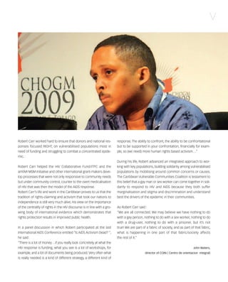 121030_RemDFA_EnglishCahier.qxp:Rem2008                   30/10/12        20:00    Page V




                                                                                                                                                       V




        Robert Carr worked hard to ensure that donors and national res-           response. The ability to confront, the ability to be confrontational
        ponses focused RIGHT, on vulnerabilised populations most in               but to be supported in your confrontation, financially for exam-
        need of funding and struggling to combat a concentrated epide-            ple, so (we need) more human rights based activism…”
        mic.
                                                                                  During his life, Robert advanced an integrated approach to wor-
        Robert Carr helped the HIV Collaborative Fund/ITPC and the                king with key populations, building solidarity among vulnerabilised
        amfAR MSM Initiative and other international grant-makers deve-           populations by mobilising around common concerns or causes.
        lop processes that were not only responsive to community needs            The Caribbean Vulnerable Communities Coalition is testament to
        but under community control, counter to the overt medicalisation          this belief that a gay man or sex worker can come together in soli-
        of HIV that was then the model of the AIDS response.                      darity to respond to HIV and AIDS because they both suffer
        Robert Carr’s life and work in the Caribbean proves to us that the        marginalisation and stigma and discrimination and understand
        tradition of rights-claiming and activism that took our nations to        best the drivers of the epidemic in their communities.
        independence is still very much alive. His view on the importance
        of the centrality of rights in the HIV discourse is in line with a gro-   As Robert Carr said :
        wing body of international evidence which demonstrates that               “We are all connected. We may believe we have nothing to do
        rights protection results in improved public health.                      with a gay person, nothing to do with a sex worker, nothing to do
                                                                                  with a drug-user, nothing to do with a prisoner, but it’s not
        In a panel discussion in which Robert participated at the last            true! We are part of a fabric of society, and as part of that fabric,
        International AIDS Conference entitled “Is AIDS Activism Dead? “,         what is happening in one part of that fabric/society affects
        he said :                                                                 the rest of it.”
        “There is a lot of money…if you really look concretely at what the
        HIV response is funding, what you see is a lot of workshops, for                                                                   John Waters,
        example, and a lot of documents being produced. Very often what                               director of COIN ( Centro de orientacion integral)
        is really needed is a kind of different strategy, a different kind of
 