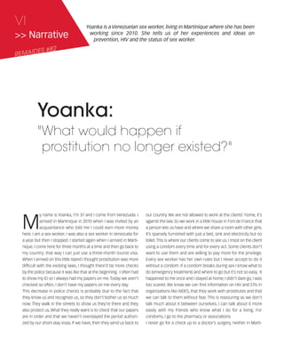 121030_RemDFA_EnglishCahier.qxp:Rem2008                 30/10/12       20:00    Page VI




     VI                                      Yoanka is a Venezuelan sex worker, living in Martinique where she has been
     >> Narrative                             working since 2010. She tells us of her experiences and ideas on
                                                prevention, HIV and the status of sex worker.

            ES #82
     REMAID




                Yoanka:
                "What would happen if
                 prostitution no longer existed?"




        M
                   y name is Yoanka, I’m 37 and I come from Venezuela. I       our country. We are not allowed to work at the clients’ home, it’s
                   arrived in Martinique in 2010 when I was invited by an      against the law. So we work in a little house in Fort-de France that
                   acquaintance who told me I could earn more money            a person lets us have and where we share a room with other girls.
        here. I am a sex worker. I was also a sex worker in Venezuela for      It’s sparsely furnished with just a bed, sink and electricity but no
        a year but then I stopped. I started again when I arrived in Marti-    toilet. This is where our clients come to see us. I insist on the client
        nique. I come here for three months at a time and then go back to      using a condom every time and for every act. Some clients don’t
        my country; that way I can just use a three-month tourist visa.        want to use them and are willing to pay more for the privilege.
        When I arrived on this little island I thought prostitution was more   Every sex worker has her own rules but I never accept to do it
        difficult with the existing laws, I thought there’d be more checks     without a condom. If a condom breaks during sex I know what to
        by the police because it was like that at the beginning. I often had   do (emergency treatment) and where to go but it’s not so easy. It
        to show my ID so I always had my papers on me. Today we aren’t         happened to me once and I stayed at home, I didn’t dare go, I was
        checked so often, I don’t have my papers on me every day.              too scared. We know we can find information on HIV and STIs in
        This decrease in police checks is probably due to the fact that        organizations like AIDES, that they work with prostitutes and that
        they know us and recognize us, so they don’t bother us so much         we can talk to them without fear. This is reassuring as we don’t
        now. They walk in the streets to show us they’re there and they        talk much about it between ourselves. I can talk about it more
        also protect us. What they really want is to check that our papers     easily with my friends who know what I do for a living. For
        are in order and that we haven’t overstayed the period authori-        condoms, I go to the pharmacy or associations.
        zed by our short-stay visas. If we have, then they send us back to     I never go for a check up to a doctor’s surgery, neither in Marti-
 