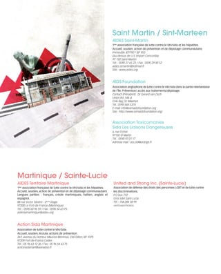 121030_RemaidesDFA_Contacts.qxp:Rem2008                    30/10/12        20:07     Page 2




                                                                                   Saint Martin / Sint-Marteen
                                                                                   AIDES Saint-Martin
                                                                                   1ère association française de lutte contre le VIH/sida et les hépatites.
                                                                                   Accueil, soutien, action de prévention et de dépistage communautaire.
                                                                                   Immeuble JEFFREY BP 953
                                                                                   (Au-dessus de U.S. Import Concordia)
                                                                                   97 150 Saint-Martin
                                                                                   Tél. : 0590 27 65 23 / Fax : 0590 29 00 52
                                                                                   aides.stmartin@hotmail.fr
                                                                                   Site : www.aides.org



                                                                                   AIDS Foundation
                                                                                   Association anglophone de lutte contre le VIH/sida dans la partie néerlandaise
                                                                                   de l’île. Prévention/ accès aux traitements/dépistage.
                                                                                   Contact (Président) : Dr Gerard van Osch
                                                                                   Union Rd. 144-A
                                                                                   Cole Bay, St. Maarten
                                                                                   Tél.: (599) 544-5374
                                                                                   E-mail: info@sxmaidsfoundation.org
                                                                                   Site : http://www.sxmaidsfoundation.org/


                                                                                   Association Toxicomanies
                                                                                   Sida Les Liaisons Dangereuses
                                                                                   6, rue Fichot
                                                                                   97150 St Martin
                                                                                   Tél. : 0590 97 01 17
                                                                                   Adresse mail : ass.sld@orange.fr




        Martinique / Sainte-Lucie
        AIDES Territoire Martinique                                                United and Strong Inc. (Sainte-Lucie)
        1ère association française de lutte contre le VIH/sida et les hépatites.   Association de défense des droits des personnes LGBT et de lutte contre
        Accueil, soutien, action de prévention et de dépistage communautaire.      les discriminations.
        Langues parlées : français, créole martiniquais, haïtien, anglais et       P.O box 772
        espagnol.                                                                  Gros Islet Saint Lucia
        88 rue Victor Sévère - 2ème étage                                          Tél. : 758 284 58 99
        97200 Le Fort-de-France (Martinique)                                       UNITEDANDSTRONGSL
        Tél. : 0596 60 96 59 / Fax : 0596 54 63 75
        aidestamartinique@aides.org



        Action Sida Martinique
        Association de lutte contre le VIH/Sida.
        Accueil, soutien, écoute, actions de prévention.
        267, avenue du Docteur Maurice Monrose, Cité Dillon, BP 1075
        97209 Fort-de-France Cedex
        Tél. : 05 96 63 12 36 / Fax : 05 96 54 63 75
        actionsidamart@wanadoo.fr
 