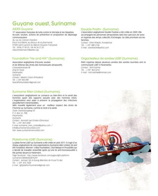 121030_RemaidesDFA_Contacts.qxp:Rem2008                    30/10/12        20:07    Page 3




        Guyane ouest, Suriname
        AIDES Guyane                                                               Double Positiv (Suriname)
        1ère association française de lutte contre le VIH/sida et les hépatites.   L’association anglophone Double Positive a été créée en 2009. Elle
        Accueil, soutien, actions de prévention et proposition de dépistage        accompagne les personnes séropositives dans leur parcours de soins
        communautaire.                                                             et organise des temps collectifs d’échanges. Sa cible prioritaire est les
        36, rue du Colonel Chandon                                                 femmes.
        (Face à la Mairie, au-dessus de la pharmacie)                              Contact : Ethel PENGEL (Fondatrice)
        97320 Saint-Laurent du Maroni (Guyane Française)                           Tél. : + 597 880 2134
        Tél. : 0594 27 94 25 / 06 94 24 21 25                                      E-mail : standvaste@yahoo.com
        stlaurentdumaroni@aides.org



        Foundation “He and HIV” (Suriname)                                         Organisateur de soirées LGBT (Suriname)
        Association anglophone d’écoute, soutien                                   Rishi organise depuis plusieurs années des soirées tournées vers la
        et de défense des droits des homosexuels séropositifs.                     communauté LGBT à Paramaribo.
        Coesewijnestraat 08                                                        Contact : Rishi Kanhai
        Zorg en hoop                                                               Tél. : + 597 853 0216
        Paramaribo                                                                 E-mail : rishi.kanhai@hotmail.com
        Suriname
        Contact : Marten Colom (Président)
        Tél. :+ 597 492 090
        heandhivfoundation@gmail.com



        Suriname Men United (Suriname)
        L’association (anglophone) se consacre au bien-être et la santé des
        hommes ayant des rapports sexuels avec des hommes (HSH).
        L'organisation veut aider à prévenir la propagation des infections
        sexuellement transmissibles.
        SMU travaille également pour un meilleur respect des droits de
        l'homme au Suriname, comme le droit à la santé.
        Oude Charlesburgweg 63
        P. O. Box no. 708,
        Paramaribo
        Suriname
        Contact : Kenneth Van Emden (Directeur)
        Tél.: + 597 853 5040
        E-mail: suriname_men_united@yahoo.com /
        info@surinamemenunited.com
        Site: www.surinamemenunited.com



        Plateforme LGBT (Suriname)
        La plate-forme LGBT au Suriname a été créée en août 2011. Il s'agit d'un
        réseau anglophone de cinq organisations (Suriname Men United, He and
        HIV Fondation, Women 's Way Foundation, Club Matapi et Proud2Be) qui
        a décidé de travailler ensemble après qu’une loi anti-homosexualité a
        été portée devant le Parlement.
        Page facebook : http://www.facebook.com/pages/lgbt-platform-
        suriname/238383502875297
        Contact : Jermain Tjin A Koeng (Membre de Proud To Be)
        Tél. : + 597 872 7620
        E-mail : lgbtplatformsuriname@gmail.com
 