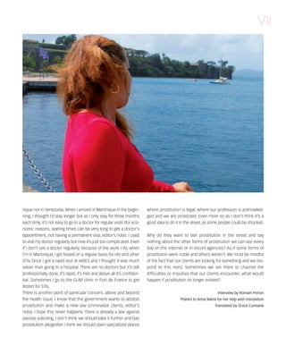 121030_RemDFA_EnglishCahier.qxp:Rem2008                   30/10/12        20:00    Page VII




                                                                                                                                                  VII




        nique nor in Venezuela. When I arrived in Martinique in the begin-        where prostitution is legal, where our profession is acknowled-
        ning, I thought I’d stay longer but as I only stay for three months       ged and we are protected. Even more so as I don’t think it’s a
        each time, it’s not easy to go to a doctor for regular visits (for eco-   good idea to do it in the street, as some people could be shocked.
        nomic reasons, waiting times can be very long to get a doctor’s
        appointment, not having a permanent visa, editor’s note). I used          Why do they want to ban prostitution in the street and say
        to visit my doctor regularly but now it’s just too complicated. Even      nothing about the other forms of prostitution we can see every
        if I don’t see a doctor regularly, because of the work I do, when         day on the internet or in escort agencies? As if some forms of
        I’m in Martinique, I get tested on a regular basis for HIV and other      prostitution were noble and others weren’t. We must be mindful
        STIs. Once I got a rapid test at AIDES and I thought it was much          of the fact that our clients are looking for something and we res-
        easier than going to a hospital. There are no doctors but it’s still      pond to this need. Sometimes we are there to channel the
        professionally done, it’s rapid, it’s free and above all it’s confiden-   difficulties or impulses that our clients encounter; what would
        tial. Sometimes I go to the GUM clinic in Fort de France to get           happen if prostitution no longer existed?
        tested for STIs.
        There is another point of particular concern, above and beyond                                                    Interview by Romain Porion
        the health issue. I know that the government wants to abolish                               Thanks to Anna Maria for her help with translation
        prostitution and make a new law (criminalize clients, editor’s                                                  Translated by Grace Cunnane
        note). I hope this never happens. There is already a law against
        passive soliciting, I don’t think we should take it further and ban
        prostitution altogether. I think we should open specialized places
 