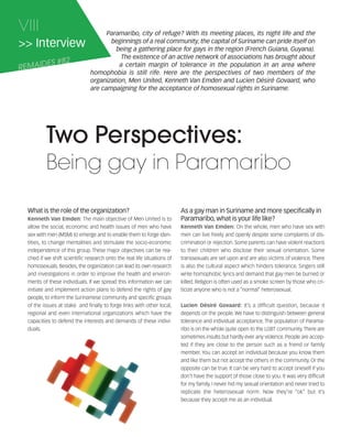 121030_RemDFA_EnglishCahier.qxp:Rem2008                  30/10/12       20:00    Page VIII




     VIII                                   Paramaribo, city of refuge? With its meeting places, its night life and the
     >> Interview                            beginnings of a real community, the capital of Suriname can pride itself on
                                               being a gathering place for gays in the region (French Guiana, Guyana).
                                                 The existence of an active network of associations has brought about
            ES #82
     REMAID                                     a certain margin of tolerance in the population in an area where
                                      homophobia is still rife. Here are the perspectives of two members of the
                                      organization, Men United, Kenneth Van Emden and Lucien Désiré Govaard, who
                                      are campaigning for the acceptance of homosexual rights in Suriname.




                Two Perspectives:
                Being gay in Paramaribo

        What is the role of the organization?                                   As a gay man in Suriname and more specifically in
                                   The main objective of Men United is to       Paramaribo, what is your life like?
        allow the social, economic and health issues of men who have                                        On the whole, men who have sex with
        sex with men (MSM) to emerge and to enable them to forge iden-          men can live freely and openly despite some complaints of dis-
        tities, to change mentalities and stimulate the socio-economic          crimination or rejection. Some parents can have violent reactions
        independence of this group. These major objectives can be rea-          to their children who disclose their sexual orientation. Some
        ched if we shift scientific research onto the real life situations of   transsexuals are set upon and are also victims of violence. There
        homosexuals. Besides, the organization can lead its own research        is also the cultural aspect which hinders tolerance. Singers still
        and investigations in order to improve the health and environ-          write homophobic lyrics and demand that gay men be burned or
        ments of these individuals. If we spread this information we can        killed. Religion is often used as a smoke screen by those who cri-
        initiate and implement action plans to defend the rights of gay         ticize anyone who is not a “normal” heterosexual.
        people, to inform the Surinamese community and specific groups
        of the issues at stake and finally to forge links with other local,                                   It’s a difficult question, because it
        regional and even international organizations which have the            depends on the people. We have to distinguish between general
        capacities to defend the interests and demands of these indivi-         tolerance and individual acceptance. The population of Parama-
        duals.                                                                  ribo is on the whole quite open to the LGBT community. There are
                                                                                sometimes insults but hardly ever any violence. People are accep-
                                                                                ted if they are close to the person such as a friend or family
                                                                                member. You can accept an individual because you know them
                                                                                and like them but not accept the others in the community. Or the
                                                                                opposite can be true. It can be very hard to accept oneself if you
                                                                                don’t have the support of those close to you. It was very difficult
                                                                                for my family. I never hid my sexual orientation and never tried to
                                                                                replicate the heterosexual norm. Now they’re “ok” but it’s
                                                                                because they accept me as an individual.
 