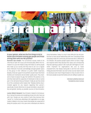 121030_RemDFA_EnglishCahier.qxp:Rem2008                30/10/12       20:00    Page IX




                                                                                                                                                   IX




        In your opinion, what are the first things to do to                   show themselves. Today it is much more difficult to be HIV posi-
        lessen discrimination among gay people and those                      tive than to have sexual relationships with men. Everybody knows
        among them who are HIV positive?                                      everybody inside the community and we know who is affected or
                                   The Surinamese society needs to be         not. Besides, HIV positive people expect others to have a nega-
        informed on both HIV issues and homosexuality. Within this fra-       tive response when they disclose their status and consequently
        mework it is up to the media to relay information on all the people   they fear opening up about it. We could call it self-stigma. It is the-
        who make up our society and they have to do it on a regular           refore important for organizations like ours to foster
        basis. Politicians must also acknowledge and give greater space       empowerment. Not always being able to tell the truth and/or
        to this group in their reflection on public health responses.         hiding personal information are only human, but we need to work
        Besides, financial support for local NGOs would mean that these       on disclosure and move things forward so that at some time in
        facilities are maintained and do better quality work. They repre-     the future people accept themselves and are willing to speak out.
        sent a haven of peace for gay men whether HIV positive or not,
        and they help build the capacities of individuals to take an active                                         Interview by Mathieu Brancourt
        part in the demands they put forward. Finally we ask that article                                              Translated by Grace Cunnane
        8.2 of the constitution which states that: “Nobody shall be discri-
        minated against for any reasons regarding their person”,
        specifically include references to sexual orientation, sexual iden-
        tity and gender identity as possible sources of discrimination.


                                      Discrimination related to homosexua-
        lity or being HIV positive are escalating among men who have sex
        with men. People are very careful of who they disclose their
        “secret” to. Furthermore, attending a HIV organization or an orga-
        nization related to this issue means that people are suspected of
        being HIV positive and in this case some individuals are afraid to
 