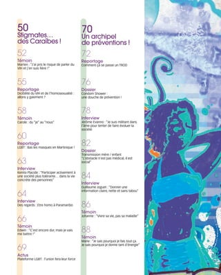 121030_RemaidesDFA:Rem2008           30/10/12        18:12   Page 7




        50                                             70
        Stigmates…                                     Un archipel
        des Caraïbes !                                 de préventions !
        52                                             72
        Témoin                                         Reportage
        Marten : “J’ai pris le risque de parler du     Comment çà se passe un TROD
        VIH et j’en suis fière !”



        55                                             76
        Reportage                                      Dossier
        Dicibilité du VIH et de l’homosexualité :      Condom Shower :
        allons y gaiement ?                            une douche de prévention !



        58                                             78
        Témoin                                         Interview
        Carole : du “je” au “nous”                     Jérôme Evanno : “Je suis militant dans
                                                       l’âme pour tenter de faire évoluer la
                                                       société

        60
        Reportage
        LGBT : Bas les masques en Martinique !
                                                       82
                                                       Dossier
                                                       Transmission mère / enfant

        63
                                                       “L’obstacle n’est pas médical, il est
                                                       social”

        Interview

                                                       84
        Kenita Placide : “Participer activement à
        une société plus tolérante… dans la vie
        concrète des personnes”
                                                       Interview
                                                       Guillaume Joguet : “Donner une

        64
                                                       information claire, nette et sans tabou”


        Interview
        Des regards : Etre homo à Paramaribo           86
                                                       Témoin
        66
                                                       Johanne : “Vivre sa vie, pas sa maladie”


        Témoin
        Edwin : “C’est encore dur, mais je vais
        me battre !”
                                                       88
                                                       Témoin
                                                       Marie : “Je sais pourquoi je fais tout ça.

        69
                                                       Je sais pourquoi je donne tant d'énergie”


        Actus
        Plateforme LGBT : l’union fera leur force
 
