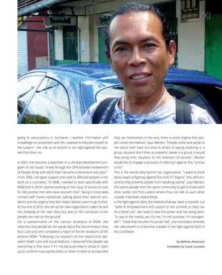 121030_RemDFA_EnglishCahier.qxp:Rem2008                 30/10/12       20:00    Page XI




                                                                                                                                                  XI




        going to associations in Suriname. I wanted information and            they are themselves. In the end, there is some stigma that peo-
        knowledge on prevention and HIV. I wanted to educate myself on         ple create themselves” says Marten. “People come and speak to
        the subject". Her role as an activist in the fight against HIV star-   me about their lives but they’re afraid of saying anything in a
        ted from then on.                                                      group situation but if they accepted to speak in a group, it would
                                                                               help bring their situation to the attention of society”. Marten
        In 2001, she became a volunteer in a UN-lead development pro-          would like to engage a process of reflection against this “vicious
        gram on HIV issues. “It was through the GIPA (Greater Involvement      circle”.
        of People living with AIDS) that I became a prevention educator”.      This is the whole idea behind her organization. “I want to think
        From 2006, she gave support and care to affected people in her         about ways of fighting against this kind of “stigma”, this self cen-
        work as a counselor. “In 2008, I wanted to work specifically with      sorship that prevents people from speaking openly”, says Marten.
        MSM and in 2010 I started working on the issue of access to care       She wants people from the same community to get to know each
        for HIV positive men who have sex with men”. Being in close daily      other better and find a place where they can talk to each other
        contact with these individuals, talking about their specific pro-      outside individual relationships.
        blems and the stigma they feel makes Marten want to go further.        In the fight against AIDS, she believes that we need to transfer our
        At the end of 2010, she set up her own organization called He and      “skills of empowerment and support to the activists so they can
        HIV, drawing on her own story but also on the narratives of the        do a better job”. We need to take the power and risk being seen,
        people she met on the ground.                                          “to say to the media, yes it’s me, I’m HIV positive, I’m transgen-
        Via a questionnaire on the various situations of MSM, she              der”. “I took that risk and I’m proud I did”, she concludes serenely.
        observes that people do not speak about the discrimination they        Her new dream is to become a leader in the fight against AIDS in
        face. Last June she completed a report of the life situations of HIV   the Caribbean.
        positive MSM. “Following my research on the relationship bet-
        ween health care and social relations, I observed that people say                                                     By Mathieu Brancourt
        everything is fine even if it’s not because they’re afraid to open                                             Translated by Grace Cunnane
        up, to confront how society looks on them or even to accept who
 