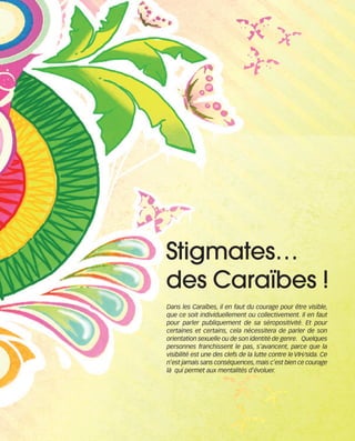 121030_RemaidesDFA:Rem2008   30/10/12   18:13   Page 51




                                                      Stigmates…
                                                      des Caraïbes !
                                                          Dans les Caraïbes, il en faut du courage pour être visible,
                                                          que ce soit individuellement ou collectivement. Il en faut
                                                          pour parler publiquement de sa séropositivité. Et pour
                                                          certaines et certains, cela nécessitera de parler de son
                                                          orientation sexuelle ou de son identité de genre. Quelques
                                                          personnes franchissent le pas, s’avancent, parce que la
                                                          visibilité est une des clefs de la lutte contre le VIH/sida. Ce
                                                          n’est jamais sans conséquences, mais c’est bien ce courage
                                                          là qui permet aux mentalités d’évoluer.
 