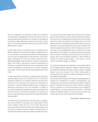 121030_RemaidesDFA:Rem2008           30/10/12       18:13     Page 54




     54




        Dès lors, changement de vêtements et début d’un traitement             tres hommes (HSH), elle constate que les personnes ne parlent
        hormonal. Mais c’est également “entre ses 25 et 30 ans” que l’un       pas des discriminations qu’elles subissent. Elle vient de réaliser
        des plus grands espoirs de Marten va s’écrouler. “Je suis allée à la   en juin dernier un récapitulatif de la situation des HSH qui vivent
        rencontre du milieu médical pour évoquer ma transition. C’est là       avec le VIH. “Après une recherche sur l’espace entre le soin et la
        que j’ai vu le prix des opérations. Mon rêve s’est brisé”, admet       relation sociale, on constate que les personnes disent que ça va,
        Marten, grave et lucide.                                               alors que ce n’est pas forcément le cas, par peur de parler, d’af-
                                                                               fronter le regard de la société ou même “d’accepter qui ils sont”.
        L’année 1998 marque la souffrance, puis la renaissance pour            Au final, il y a des stigmatisations que les “personnes se créent
        Marten. “Malade, je me rends chez le médecin pendant près d’un         elles-mêmes”, assure Marten. “Les personnes viennent me parler
        an, sans résultat. Je finis par faire des examens dermatologiques      de leur situation, mais elles ont pourtant peur de se retrouver en
        et c’est là que l’on diagnostique ma séropositivité”. Sans prépa-      groupe. Alors que cela aiderait justement à faire prendre en
        ration ni orientation. “On m’a dit de m’amuser avant de mourir”.       compte à la société qu’elles existent”. C’est contre ce “cercle
        Désemparée, Marten tente de mettre fin à ses jours, puis reprend       vicieux” que Marten engage une réflexion.
        espoir. “Dès 1999, je commence à visiter les associations au
        Suriname. Je voulais de l’information, de la connaissance et des       Et c’est là tout l’objet de son association. “Je veux faire réfléchir
        notions de prévention à propos du VIH. Je voulais m’éduquer            sur les moyens de briser ce genre de “stigma”, cette autocensure,
        sur ce sujet”. Démarre alors son rôle d’activiste de la lutte contre   qui empêche les personnes d’oser prendre la parole”, souhaite
        le VIH.                                                                Marten., pour que les gens d’une même communauté se
                                                                               connaissent plus et trouvent un espace de dialogue en dehors
        En 2001, elle devient volontaire au programme de développe-            des relations individuelles.
        ment des Nations Unies, sur la question du VIH. “C’est avec le         Dans la lutte contre le sida, il lui semble qu’il faudrait apporter jus-
        programme GIPA (Pour une meilleure implication des personnes           tement) ces compétences de support, d’empowerment, aux
        vivant avec le VIH, ndlr) que je suis devenue une éducatrice en        activistes pour qu’ils puissent mieux faire leur travail”. Prendre le
        prévention”. A partir de 2006, elle apporte soins et support aux       pouvoir en prenant le risque de se montrer, “dans les médias et
        personnes concernées en tant que conseillère. “En 2008, j’ai           dire, oui c’est bien moi, je suis séropositive, je suis transgenre”,
        eu envie de travailler plus spécifiquement avec la population des      soutient Marten. “J’ai pris ce risque et j’en suis fière”, conclut-elle
        HSH et en 2010, j’ai commencé à travailler sur la question de          sereine. En espérant réaliser un nouveau rêve, celui d’être une
        l’accès au soin des hommes vivant avec le VIH ayant des relations      “leader dans la lutte contre le sida dans les Caraïbes”.
        homosexuelles”.
                                                                                                                   Texte et photo : Mathieu Brancourt
        Le contact avec les personnes au plus près de leur quotidien,
        avec leurs problèmes spécifiques, leur stigmatisation donne
        l’envie à Marten d’aller plus loin. A la fin 2010, elle crée sa
        propre association He and HIV, à partir de sa propre histoire, mais
        aussi de ses constats de terrain. A l’aide d'un questionnaire sur
        la situation des hommes ayant des relations sexuelles avec d’au-
 