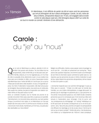 121030_RemaidesDFA:Rem2008           30/10/12       18:13      Page 58




     58
     >> Témoin                            En Martinique, il est difficile de parler du VIH et rares sont les personnes
                                            qui ont pu témoigner de leur statut sérologique. Carole, 36 ans, mère de
                                             deux enfants, séropositive depuis ses 19 ans, est engagée dans la lutte
            ES #82
     REMAID
                                              contre le sida depuis sept ans. Elle témoigne depuis 2007 sur cette île
                             où tout le monde se connaît. Itinéraire d'une démarche.




                Carole :
                du "je" au "nous"


        Q
                 ue ce soit en Martinique ou ailleurs, aborder le VIH en        Malgré ces difficultés, Carole a voulu passer outre et partager sa
                 famille n'est jamais sans douleur. “Au tout début de ma        vie et son VIH ... à la radio, en préservant son anonymat : “Nous
                 séropositivité, j'étais renfermée, je ne discutais avec per-   avions des question-réponses. Une femme avait vu la trithérapie
        sonne. En famille, j'étais là, on ne me regardait pas, on m'a mise      de son frère et cherchait à savoir comment en parler avec lui. J'ai
        de côté, la vaisselle et les vêtements à part. Je suis restée trois     répondu que les personnes les plus à même d'aborder le sujet
        mois sans voir la famille. En 2005, j'ai connu l'association Action     de leur statut étaient les personnes séropositives, de leur laisser
        sida Martinique pour l'arbre de Noël, et c'est là que j'ai su que je    le choix d'en parler ou pas”.
        n'étais pas la seule dans cette situation. Un jour, à ma grande sur-
        prise, ma mère m'attendait à l'association, elle était venue pour       L'anonymat respecté pour son premier témoignage n'a pas pu
        se renseigner. Deux semaines après, nous avons pu en rediscuter,        l'être pour le second : “C'était à la télé avec le Comité des
        faire sauter les craintes, les peurs et reprendre une relation nor-     Familles, sur une chaîne métropolitaine, à visage découvert. Je
        male même en discutant autour du VIH”.                                  pensais que le reportage ne passerait pas ici, que personne ne
        Dans un contexte insulaire, tout le monde est proche et se              me verrait. Il est pourtant passé sur une chaîne locale. Certaines
        connaît, rencontrer l'âme sœur peut être un parcours en pointillé.      personnes que je ne connaissais pas m'ont reconnue. Elles sont
        “Dernièrement, j'ai rencontré deux personnes, qui sont parties          venues à l'association pour échanger. C'est là qu'on voit
        lorsque j'ai annoncé mon statut. Ici, en Martinique ce n'est pas         les conséquences du témoignage”. Un “outing” médiatique sur
        évident de vivre avec le VIH. Et comme tout le monde se connaît,        le VIH peut avoir de lourdes conséquences sur la vie de la per-
        c'est encore moins facile, maintenant, je m'en fous, j'ai juste peur    sonne : ainsi, “des amis plus proches ont appris ma séropositivité
        des représailles sur mes enfants”.                                      à la diffusion du reportage, je ne les ai plus revus. C'est là qu'on
                                                                                voit sur qui on peut compter”. Perdre des amis, c'est douloureux,
                                                                                s'en refaire sur un département de 1100 km2, reste compliqué.
 