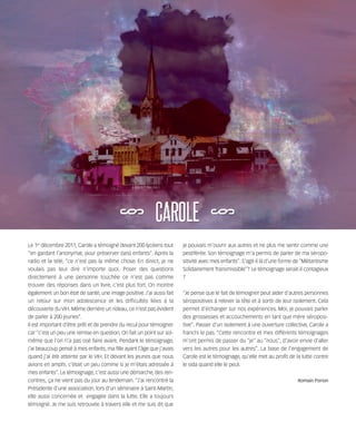 121030_RemaidesDFA:Rem2008          30/10/12       18:13     Page 59




        Le 1er décembre 2011, Carole a témoigné devant 200 lycéens tout       je pouvais m'ouvrir aux autres et ne plus me sentir comme une
        “en gardant l'anonymat, pour préserver (ses) enfants”. Après la       pestiférée. Son témoignage m'a permis de parler de ma séropo-
        radio et la télé, “ce n'est pas la même chose. En direct, je ne       sitivité avec mes enfants”. S'agit-il là d'une forme de “Militantisme
        voulais pas leur dire n'importe quoi. Poser des questions             Solidairement Transmissible”? Le témoignage serait-il contagieux
        directement à une personne touchée ce n'est pas comme                 ?
        trouver des réponses dans un livre, c'est plus fort. On montre
        également un bon état de santé, une image positive. J'ai aussi fait   “Je pense que le fait de témoigner peut aider d'autres personnes
        un retour sur mon adolescence et les difficultés liées à la           séropositives à relever la tête et à sortir de leur isolement. Cela
        découverte du VIH. Même derrière un rideau, ce n'est pas évident      permet d'échanger sur nos expériences. Moi, je pouvais parler
        de parler à 200 jeunes”.                                              des grossesses et accouchements en tant que mère séroposi-
        Il est important d'être prêt et de prendre du recul pour témoigner    tive”. Passer d'un isolement à une ouverture collective, Carole a
        car “c'est un peu une remise en question. On fait un point sur soi-   franchi le pas. “Cette rencontre et mes différents témoignages
        même que l’on n'a pas osé faire avant. Pendant le témoignage,         m'ont permis de passer du “je” au “nous”, d'avoir envie d'aller
        j'ai beaucoup pensé à mes enfants, ma fille ayant l'âge que j'avais   vers les autres pour les autres”. La base de l'engagement de
        quand j'ai été atteinte par le VIH. Et devant les jeunes que nous     Carole est le témoignage, qu'elle met au profit de la lutte contre
        avions en amphi, c'était un peu comme si je m'étais adressée à        le sida quand elle le peut.
        mes enfants”. Le témoignage, c'est aussi une démarche, des ren-
        contres, ça ne vient pas du jour au lendemain. “J'ai rencontré la                                                           Romain Porion
        Présidente d'une association, lors d'un séminaire à Saint-Martin,
        elle aussi concernée et engagée dans la lutte. Elle a toujours
        témoigné. Je me suis retrouvée à travers elle et me suis dit que
 