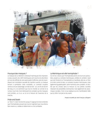 121030_RemaidesDFA:Rem2008             30/10/12        18:13      Page 61




                                                                                                                                                     61




        Pourquoi des masques ?                                                       La Martinique est-elle homophobe ?
        Le masque est un élément contextuel martiniquais très important.             Oui et non. Disons que l'homophobie prend une tournure particu-
        Le plus souvent, les LGBT martiniquais sont soumis à la discrétion           lière, propre au contexte martiniquais, antillais et caribéen. Quel
        et il est très difficile de vivre (sans parler d'affirmer, voire de reven-   que soit l'endroit où l'homophobie se manifeste, elle est un frein
        diquer) son orientation sexuelle de manière ouverte. Le masque               à la lutte contre le sida. Le contexte insulaire martiniquais, mais
        servait à symboliser cette invisibilité. Le contexte insulaire               également guadeloupéen, saint-martinois voire caribéen, ne faci-
        renforce encore davantage cet état de fait : sur une île de 60 km            lite pas les choses dans la mesure où nos petites sociétés
        de long, on a le sentiment que tout le monde se connait et la                réduisent les possibilités d'anonymat, mais également les dyna-
        rumeur court vite. Il est intéressant de constater que les masques           miques sociales. C'est ce qui explique qu'une manifestation telle
        sont tombés, un à un, au fur et à mesure de l'avancée de la                  que la nôtre n'ait pas eu lieu avant.
        marche.
                                                                                                             Propos recueillis par Jean-François Laforgerie
        Pride and Death
        Le “Die-In” a bien fonctionné puisqu'il s'agissait de faire entendre
        que l'homophobie pouvait tuer, tout en signifiant que nous étions
        bien vivant-e-s, visibles et déterminé-e-s à la combattre.
 