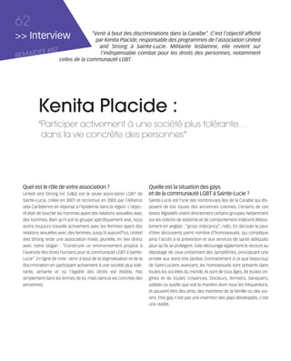 121030_RemaidesDFA:Rem2008           30/10/12       18:13      Page 62




     62
     >> Interview                           “Venir à bout des discriminations dans la Caraïbe”. C'est l'objectif affiché
                                              par Kenita Placide, responsable des programmes de l’association United
                                               and Strong à Sainte-Lucie. Militante lesbienne, elle revient sur
            ES #82
     REMAID
                                                l’indispensable combat pour les droits des personnes, notamment
                             celles de la communauté LGBT.




                Kenita Placide :
                "Participer activement à une société plus tolérante…
                 dans la vie concrète des personnes"




        Quel est le rôle de votre association ?                                 Quelle est la situation des gays
        United and Strong Inc (U&S) est la seule association LGBT de            et de la communauté LGBT à Sainte-Lucie ?
        Sainte-Lucie, créée en 2001 et reconnue en 2005 par l'Alliance          Sainte-Lucie est l'une des nombreuses îles de la Caraïbe qui dis-
        sida Caribéenne en réponse à l'épidémie dans la région. L'objec-        posent de lois issues des anciennes colonies. Certains de ces
        tif était de toucher les hommes ayant des relations sexuelles avec      textes législatifs visent directement certains groupes. Notamment
        des hommes. Bien qu'il soit le groupe spécifiquement visé, nous         sur les notions de sodomie et de comportement indécent (littéra-
        avons toujours travaillé activement avec les femmes ayant des           lement en anglais : “gross indecency”, ndlr). En découle la peur
        relations sexuelles avec des femmes. Jusqu'à aujourd'hui, United        d'être découverts parmi nombre d'homosexuels, qui complique
        and Strong reste une association mixte, plurielle, en lien direct       ainsi l'accès à la prévention et aux services de santé adéquats
        avec notre slogan : “Construire un environnement propice à              pour qu'ils se protègent. Cela décourage également le recours au
        l'avancée des droits humains pour la communauté LGBT à Sainte-          dépistage de ceux présentant des symptômes, provoquant une
        Lucie”. En ligne de mire : venir à bout de la stigmatisation et de la   arrivée aux soins très tardive. Contrairement à ce que beaucoup
        discrimination en participant activement à une société plus tolé-       de Saint-Luciens avancent, les homosexuels sont présents dans
        rante, aimante et où l'égalité des droits est établie. Pas              toutes les sociétés du monde. Ils sont de tous âges, de toutes ori-
        simplement dans les termes de loi, mais dans la vie concrète des        gines et de toutes croyances. Docteurs, fermiers, banquiers,
        personnes.                                                              soldats ou quelle que soit la manière dont nous les fréquentons,
                                                                                ils peuvent être des amis, des membres de la famille ou des voi-
                                                                                sins. Etre gay n'est pas une invention des pays développés, c'est
                                                                                une réalité.
 