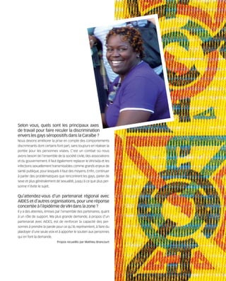 121030_RemaidesDFA:Rem2008           30/10/12      18:13      Page 63




        Selon vous, quels sont les principaux axes
        de travail pour faire reculer la discrimination
        envers les gays séropositifs dans la Caraïbe ?
        Nous devons améliorer la prise en compte des comportements
        discriminants dont certains font part, sans toujours en réaliser la
        portée pour les personnes visées. C'est un combat où nous
        avons besoin de l'ensemble de la société civile, des associations
        et du gouvernement. Il faut également replacer le VIH/sida et les
        infections sexuellement transmissibles comme grands enjeux de
        santé publique, pour lesquels il faut des moyens. Enfin, continuer
        à parler des problématiques que rencontrent les gays, parler de
        sexe et plus généralement de sexualité, jusqu'à ce que plus per-
        sonne n'évite le sujet.


        Qu'attendez-vous d'un partenariat régional avec
        AIDES et d'autres organisations, pour une réponse
        concertée à l'épidémie de VIH dans la zone ?
        Il y a des attentes, émises par l'ensemble des partenaires, quant
        à un rôle de support. Ma plus grande demande, à propos d'un
        partenariat avec AIDES, est de renforcer la capacité des per-
        sonnes à prendre la parole pour ce qu'ils représentent, à faire du
        plaidoyer d'une seule voix et à apporter le soutien aux personnes
        qui en font la demande.
                                    Propos recueillis par Mathieu Brancourt
 