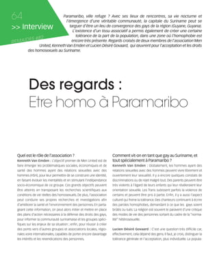 121030_RemaidesDFA:Rem2008          30/10/12       18:13     Page 64




     64                        Paramaribo, ville refuge ? Avec ses lieux de rencontres, sa vie nocturne et
                                 l'émergence d'une véritable communauté, la capitale du Suriname peut se
     >> Interview                  targuer d'être un lieu de convergence des gays de la région (Guyane, Guyana).
                                     L'existence d'un tissu associatif a permis également de créer une certaine
                                       tolérance de la part de la population, dans une zone où l'homophobie est
             S #82
     REMAIDE                        encore très présente. Regards croisés de deux membres de l'association Men
                 United, Kenneth Van Emden et Lucien Désiré Govaard, qui œuvrent pour l'acceptation et les droits
           des homosexuels au Suriname.




                Des regards :
                Etre homo à Paramaribo


        Quel est le rôle de l'association ?                                   Comment vit-on en tant que gay au Suriname, et
                                   L’objectif premier de Men United est de    tout spécialement à Paramaribo ?
        faire émerger les problématiques sociales, économiques et de                                       Globalement, les hommes ayant des
        santé des hommes ayant des relations sexuelles avec des               relations sexuelles avec des hommes peuvent vivre librement et
        hommes (HSH), pour leur permettre de se construire une identité,      ouvertement leur sexualité. Il y a encore quelques constats de
        en faisant évoluer les mentalités et en stimulant l’indépendance      discriminations ou de rejet malgré tout. Des parents peuvent être
        socio-économique de ce groupe. Ces grands objectifs peuvent           très violents à l’égard de leurs enfants qui leur révéleraient leur
        être atteints en transposant les recherches scientifiques aux         orientation sexuelle. Les Trans subissent parfois la violence de
        conditions de vie réelles des homosexuels. De plus, l’association     certains et peuvent être pris à partie. Enfin, il y a aussi l’aspect
        peut conduire ses propres recherches et investigations afin           culturel qui freine la tolérance. Des chanteurs continuent à écrire
        d’améliorer la santé et l’environnement des personnes. En parta-      des paroles homophobes, demandant à ce que les gays soient
        geant cette information, on peut alors initier et mettre en place     brûlés ou tués. La religion est souvent le paravent d’une critique
        des plans d’action nécessaires à la défense des droits des gays,      des modes de vie des personnes sortant du cadre de la “norma-
        pour informer la communauté surinamaise et les groupes spéci-         lité” hétérosexuelle.
        fiques sur les enjeux de sa situation ; enfin, pour réussir à créer
        des ponts vers d’autres groupes et associations locales, régio-                                   C'est une question très difficile car,
        nales voire internationales, capables de porter encore davantage      effectivement, cela dépend des gens. Il faut, je crois, distinguer la
        les intérêts et les revendications des personnes.                     tolérance générale et l'acceptation, plus individuelle. La popula-
 