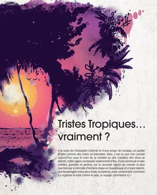 121030_RemaidesDFA:Rem2008   30/10/12   18:12   Page 9




                                          Tristes Tropiques…
                                          vraiment ?
                                          A la suite de Christophe Colomb et d’une erreur de compas, on parlait
                                          d’elles comme des Indes occidentales. Elles, c’est ce que l’on connaît
                                          aujourd’hui sous le nom de la Caraïbe ou des Caraïbes (les deux se
                                          disent). Cette région composée notamment d’îles, d’une péninsule et des
                                          Antilles, grandes et petites, est la seconde région du monde la plus
                                          touchée par le VIH/sida. Première étape en Guadeloupe et à Saint-Martin,
                                          une île partagée entre deux Etats européens, pour comprendre comment
                                          s’y organise la lutte contre le sida. Le voyage commence ici !
 