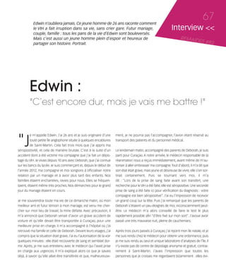 121030_RemaidesDFA:Rem2008            30/10/12       18:13      Page 67




                   Edwin n'oubliera jamais. Ce jeune homme de 26 ans raconte comment
                                                                                                                                                   67
                   le VIH a fait irruption dans sa vie, sans crier gare. Futur mariage,                                     Interview <<
                   couple, famille : tous les pans de la vie d'Edwin sont bouleversés.
                   Mais c'est aussi un jeune homme plein d'espoir et heureux de                                                   REMAID
                   partager son histoire. Portrait.
                                                                                                                                         ES          #82




                 Edwin :
                 "C’est encore dur, mais je vais me battre !"



        "J
                 e m’appelle Edwin. J’ai 26 ans et je suis originaire d’une       ment, je ne pourrai pas l’accompagner, l’avion étant réservé au
                 toute petite île anglophone située à quelques encablures         transport des patients et du personnel médical.
                 de Saint-Martin. Cela fait trois mois que j’ai appris ma
        séropositivité, et cela de manière brutale. C’est à la suite d’un         Le lendemain matin, accompagné des parents de Deborah, je suis
        accident dont a été victime ma compagne que j’ai fait un dépis-           parti pour Curaçao. A notre arrivée, le médecin responsable de la
        tage du VIH. Je vivais depuis 10 ans avec Deborah, que j’ai connue        réanimation nous a reçus immédiatement, avant même de m’au-
        sur les bancs du lycée. Je suis commerçant et, depuis le début de         toriser à aller embrasser ma compagne. Tout d’abord, il m'a dit que
        l’année 2012, ma compagne et moi songions à officialiser notre            son état était grave, mais jeune et désireuse de vivre, elle s’en sor-
        relation par un mariage et à avoir plus tard des enfants. Nos             tirait certainement. Puis se tournant vers moi, il m’a
        familles étaient enchantées, ravies pour nous. Elles se fréquen-          dit : “Lors de la prise de sang faite avant son transfert, une
        taient, étaient même très proches. Nos démarches pour le grand            recherche pour le VIH a été faite, elle est séropositive. Une seconde
        jour du mariage étaient en cours.                                         prise de sang a été faite ici pour vérification du diagnostic : votre
                                                                                  compagne est bien séropositive”. J’ai eu l’impression de recevoir
        Je me souviendrai toute ma vie de ce dimanche matin, où mon               un grand coup sur la tête. Puis j’ai remarqué que les parents de
        meilleur ami et futur témoin à mon mariage, est venu me cher-             Deborah s’étaient un peu éloignés de moi, inconsciemment peut-
        cher sur mon lieu de travail, la mine défaite. Avec précaution, il        être. Le médecin m'a alors conseillé de faire le test le plus
        m’a annoncé que Deborah venait d’avoir un grave accident de               rapidement possible afin “d’être fixé sur mon sort”. J’avoue avoir
        voiture et qu’elle devait être transportée à Curaçao, pour une            passé une très mauvaise nuit, pleine de cauchemars.
        meilleure prise en charge. Il m’a accompagné à l’hôpital où j’ai
        retrouvé ma famille et celle de Deborah. Devant leurs visages, j’ai       Après trois jours passés à Curaçao, j’ai rejoint mon île natale, et je
        compris que la situation était grave. J’ai eu l’autorisation de la voir   me suis rendu chez le médecin pour obtenir une ordonnance, puis
        quelques minutes : elle était recouverte de sang et semblait dor-         je me suis rendu au seul et unique laboratoire d’analyses de l’île. Il
        mir. Après, je me suis entretenu avec le médecin qui l’avait prise        n’y existe pas de centre de dépistage anonyme et gratuit, contrai-
        en charge aux urgences. Il m’a expliqué alors ce que je savais            rement à Saint-Martin. J’avais l’impression que toutes les
        déjà, à savoir qu’elle allait être transférée et que, malheureuse-        personnes que je croisais me regardaient bizarrement : elles évi-
 