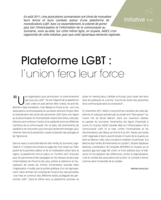121030_RemaidesDFA:Rem2008            30/10/12       18:13      Page 69




                   En août 2011, cinq associations surinamaises ont choisi de mutualiser
                                                                                                                                                  69
                   leurs forces et leurs combats autour d’une plateforme de                                                  Initiative <<
                   revendications LGBT. Avec ce rassemblement, la volonté de porter
                   plus loin l’émancipation et l’information de la communauté au                                                 REMAID
                   Suriname, voire au-delà. Sur cette même ligne, en Guyane, AIDES s’est
                                                                                                                                        ES          #82
                   rapprochée de cette initiative, pour que cette dynamique devienne régionale.




                 Plateforme LGBT :
                 l’union fera leur force

        "U
                       ne organisation pour promouvoir un environnement           poser en interlocuteur crédible et écouté, pour tisser des liens
                       sain pour les LGBT”. Tel est l’objectif de la plateforme   avec les politiques et, à terme, “inscrire les droits des personnes
                       LGBT, créée en août dernier. Men United, He and HIV,       de la communauté dans la constitution”.
        Women’s Way foundation, Club Matapi et Proud to be : ces cinq
        associations communautaires du Suriname viennent innover dans             En novembre 2011, AIDES a rencontré les membres de cette pla-
        la revendication des droits des personnes LGBT. Dans une région           teforme. Et cela pour prendre part au projet et le “faire passer” sur
        où la discrimination et l’homophobie restent très fortes, cette pla-      l’autre rive du fleuve Maroni. Dans son ouverture relative,
        teforme vient renforcer l’action et la solidarité entre les différents    la capitale du Suriname, Paramaribo, fait figure d’exemple à
        membres de la communauté. Par ce biais, des événements de                 suivre. En Guyane, AIDES travaille déjà sur l’émancipation de la
        visibilité et de rencontres pourront plus facilement émerger, pour        communauté LGBT et la lutte contre l’homophobie et les
        informer, faire de la prévention, casser la barrière des préjugés et      discriminations, des fléaux qui font le lit du VIH. “Après une soirée
        de l’ignorance.                                                           LGBT organisée à Saint-Laurent (située à l’ouest de la Guyane, au
                                                                                  bord du Maroni, ndlr), nous comptons mobiliser et participer à la
        Dans le viseur, la seconde Marche des Fiertés du Suriname, orga-          Marche des Fiertés de Paramaribo en octobre”, déclare Stéphane
        nisée le 11 octobre (voir photos en page 56). Pour rester sur l’élan      Barboza, coordinateur de l’enquête INTERREG en Guyane sur la
        positif de la première édition et de la mobilisation phare dans la        question gay (voir page 40). Créer un front solidaire pour la tolé-
        région, la plateforme met en place un “numéro vert” d’écoute              rance et l’acceptation des différences, contre la stigmatisation,
        pour les personnes et fait campagne sur les réseaux sociaux (par          c’est le combat des associations de la zone. Un combat à mener,
        l’intermédiaire de Proud to be), pour prôner la tolérance et l’ac-        à terme, dans l’ensemble de la Caraïbe.
        ceptation de toutes les formes d’orientation sexuelle. Mais
        l’organisation n’oublie pas la portée politique d’un tel regroupe-                                                          Mathieu Brancourt
        ment. Selon Jermain Tjin A Koeng de Proud to be, cela permettra
        “une mise en commun des différents textes protégeant les per-
        sonnes LGBT”. Dans le même sens, la plateforme souhaite se
 