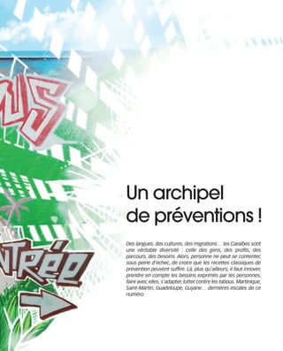 121030_RemaidesDFA:Rem2008   30/10/12   18:13   Page 71




                                                    Un archipel
                                                    de préventions !
                                                    Des langues, des cultures, des migrations… les Caraïbes sont
                                                    une véritable diversité : celle des gens, des profils, des
                                                    parcours, des besoins. Alors, personne ne peut se contenter,
                                                    sous peine d’échec, de croire que les recettes classiques de
                                                    prévention peuvent suffire. Là, plus qu’ailleurs, il faut innover,
                                                    prendre en compte les besoins exprimés par les personnes,
                                                    faire avec elles, s’adapter, lutter contre les tabous. Martinique,
                                                    Saint-Martin, Guadeloupe, Guyane… dernières escales de ce
                                                    numéro.
 