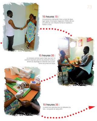 121030_RemaidesDFA:Rem2008   30/10/12      18:13     Page 73




                                                                                                                  73

                                                          15 heures 15 :
                                                          Une personne a demandé à faire un test de dépis-
                                                          tage rapide d’orientation diagnostic (TROD), elle est
                                                          accueillie par une militante formée et habilitée à
                                                          réaliser ce test.




                                                    15 heures 20 :
                               Un entretien pré-test avant d'aller plus loin. Ce
                             moment important permet de présenter le dérou-
                               lement du dépistage et d'aborder avec la per-
                                                  sonne ses prises de risque.




                                                           15 heures 35 :
                                                           La piqûre tant attendue pour la réalisation du
                                                           test... une goutte de sang suffit !
 