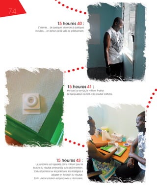 121030_RemaidesDFA:Rem2008    30/10/12       18:14      Page 74




     74
                                                 15 heures 40 :
                           L'attente… de quelques secondes à quelques
                         minutes… en dehors de la salle de prélèvement.




                                                           15 heures 41 :
                                                           Pendant ce temps, le militant finalise
                                                           la manipulation du test et le résultat s'affiche.




                                               15 heures 43 :
                          La personne est rappelée par le militant pour la
                       lecture du résultat amenant la suite de l'entretien.
                         Celui-ci portera sur les pratiques, les stratégies à
                                           adopter en fonction du résultat.
                         Enfin une orientation est proposée si nécessaire.
 