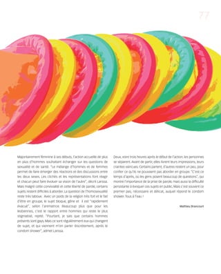 121030_RemaidesDFA:Rem2008           30/10/12       18:14     Page 77




                                                                                                                                              77




        Majoritairement féminine à ses débuts, l’action accueille de plus      Deux, voire trois heures après le début de l’action, les personnes
        en plus d’hommes souhaitant échanger sur les questions de              se séparent. Avant de partir, elles livrent leurs impressions, leurs
        sexualité et de santé. “Le mélange d’hommes et de femmes               craintes vaincues. Certains partent, d’autres restent un peu, pour
        permet de faire émerger des réactions et des discussions entre         confier ce qu’ils ne pouvaient pas aborder en groupe. “C’est ce
        les deux sexes. Les clichés et les représentations font réagir         temps d'après, où les gens posent beaucoup de questions”, qui
        et chacun peut faire évoluer sa vision de l’autre”, décrit Larissa.    montre l’importance de la prise de parole, mais aussi la difficulté
        Mais malgré cette convivialité et cette liberté de parole, certains    persistante à évoquer ces sujets en public. Mais c’est souvent ce
        sujets restent difficiles à aborder. La question de l’homosexualité    premier pas, nécessaire et délicat, auquel répond le condom
        reste très taboue. Avec un poids de la religion très fort et le fait   shower. Tous à l’eau !
        d’être en groupe, le sujet bloque, gêne et il est “rapidement
        évacué”, selon l’animatrice. Beaucoup plus que pour les                                                                 Mathieu Brancourt
        lesbiennes, c’est le rapport entre hommes qui reste le plus
        stigmatisé, rejeté. “Pourtant, je sais que certains hommes
        présents sont gays. Mais ce sont régulièrement eux qui changent
        de sujet, et qui viennent m’en parler discrètement, après le
        condom shower”, admet Larissa.
 