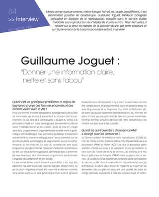 121030_RemaidesDFA:Rem2008           30/10/12       18:14     Page 84




     84                                    Mener une grossesse sereine, même lorsque l'on vit en couple sérodifférent, c'est
                                            maintenant possible en Guadeloupe. Guillaume Joguet, médecin biologiste
     >> Interview                            spécialisé en biologie de la reproduction, travaille dans le service d'aide
                                               médicale à la reproduction de l'hôpital de Pointe-à-Pitre. Pour Remaides, il
                                                 revient sur la prise en compte de la question du VIH par cette structure et
            ES #82
     REMAID                                   sur la prévention de la transmission mère-enfant. Interview.




                Guillaume Joguet :
                "Donner une information claire,
                 nette et sans tabou"


        Quels sont les principaux problèmes et enjeux de                       totalement leur séropositivité ! Il y a donc souvent dans ces cas
        la prise en charge des femmes enceintes et des                         des complications à l'accouchement, dues à l'absence totale de
        enfants vivant avec le VIH ?                                           suivi de grossesse et au diagnostic trop tardif de l'infection VIH,
        Pour une femme enceinte séropositive, le but principal est qu'elle     de sorte qu'aucun traitement antirétroviral n'a pu être mis en
        ne transmette pas le virus à son enfant au moment de l'accou-          place. Il n'est pas exceptionnel de faire accoucher immédiate-
        chement. Ce qui est tout a fait réalisable la plupart du temps si la   ment les femmes arrivant à la maternité ! Une contamination de
        personne connaît son statut sérologique à la maternité où elle est     l'enfant est alors tout-à-fait possible...
        suivie médicalement et va accoucher ! Toute la prise en charge
        sera donc programmée et organisée en partenariat entre le gyné-        Qu’est-ce que l’ouverture d’un service AMP
        cologue et l'infectiologue pour permettre de débuter le traitement     a changé pour les personnes ?
        antirétroviral au moment adéquat avant l'accouchement, car ce          Le Centre caribéen de médecine de la reproduction (CCMR) du
        dernier peut être accompagné de saignements, source de conta-          CHU de Pointe-à-Pitre, a débuté son activité d'Aide médicale à la
        mination du nouveau-né. Le suivi du nouveau-né sera aussi              procréation (AMP) en février 2007. Les taux de grossesse après
        programmé afin de confirmer l'absence d'infection-transmission         transfert d'embryon suite à la réalisation d'une fécondation in
        du VIH. Cet encadrement spécialisé permettrait donc à la femme         vitro sont de l'ordre de 40 % et environ 240 enfants sont nés
        de vivre beaucoup plus sereinement sa grossesse, en diminuant          depuis grâce aux techniques d'AMP mises en place par ce ser-
        l’angoisse de contaminer de son enfant.                                vice. Le CCMR est le seul centre de médecine de la reproduction
        Ce qui arrive, hélas, assez souvent aux Antilles, c'est que des        du secteur public dans l'ensemble des départements français
        patientes, souvent issues de couches sociales défavorisées ou          d’Amérique. Il a donc pour devoir de répondre au maximum de
        en situation irrégulière, arrivent à la maternité au dernier moment,   demandes des couples en assurant une qualité de prise en
        sans jamais avoir vu un seul gynécologue mais surtout, ignorant        charge optimale, équivalente à celle des couples vivant en métro-
 