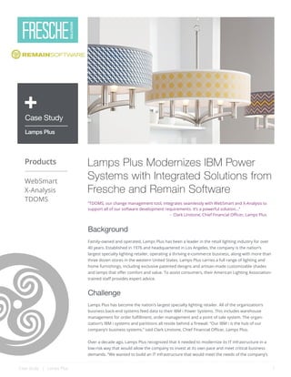 1Case Study | Lamps Plus 		 Share:
Lamps Plus Modernizes IBM Power
Systems with Integrated Solutions from
Fresche and Remain Software
Challenge
Lamps Plus has become the nation’s largest specialty lighting retailer. All of the organization’s
business back-end systems feed data to their IBM i Power Systems. This includes warehouse
management for order fulfillment, order management and a point of sale system. The organ-
ization’s IBM i systems and partitions all reside behind a firewall. “Our IBM i is the hub of our
company’s business systems,” said Clark Linstone, Chief Financial Officer, Lamps Plus.
Over a decade ago, Lamps Plus recognized that it needed to modernize its IT infrastructure in a
low-risk way that would allow the company to invest at its own pace and meet critical business
demands. “We wanted to build an IT infrastructure that would meet the needs of the company’s
Background
Family-owned and operated, Lamps Plus has been a leader in the retail lighting industry for over
40 years. Established in 1976 and headquartered in Los Angeles, the company is the nation’s
largest specialty lighting retailer, operating a thriving e-commerce business, along with more than
three dozen stores in the western United States. Lamps Plus carries a full range of lighting and
home furnishings, including exclusive patented designs and artisan-made customizable shades
and lamps that offer comfort and value. To assist consumers, their American Lighting Association-
trained staff provides expert advice.
Case Study
Lamps Plus
“TDOMS, our change management tool, integrates seamlessly with WebSmart and X-Analysis to
support all of our software development requirements. It’s a powerful solution...”
- Clark Linstone, Chief Financial Officer, Lamps Plus
Products
WebSmart
X-Analysis
TDOMS
 