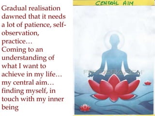 Gradual realisation
dawned that it needs
a lot of patience, self-
observation,
practice…
Coming to an
understanding of
what I want to
achieve in my life…
my central aim…
finding myself, in
touch with my inner
being
 