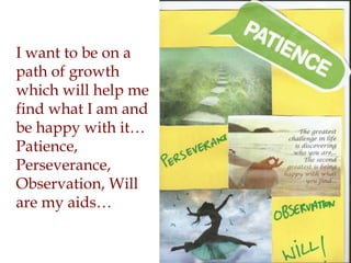I want to be on a
path of growth
which will help me
find what I am and
be happy with it…
Patience,
Perseverance,
Observation, Will
are my aids…
 