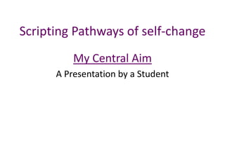 Scripting Pathways of self-change
My Central Aim
A Presentation by a Student
 