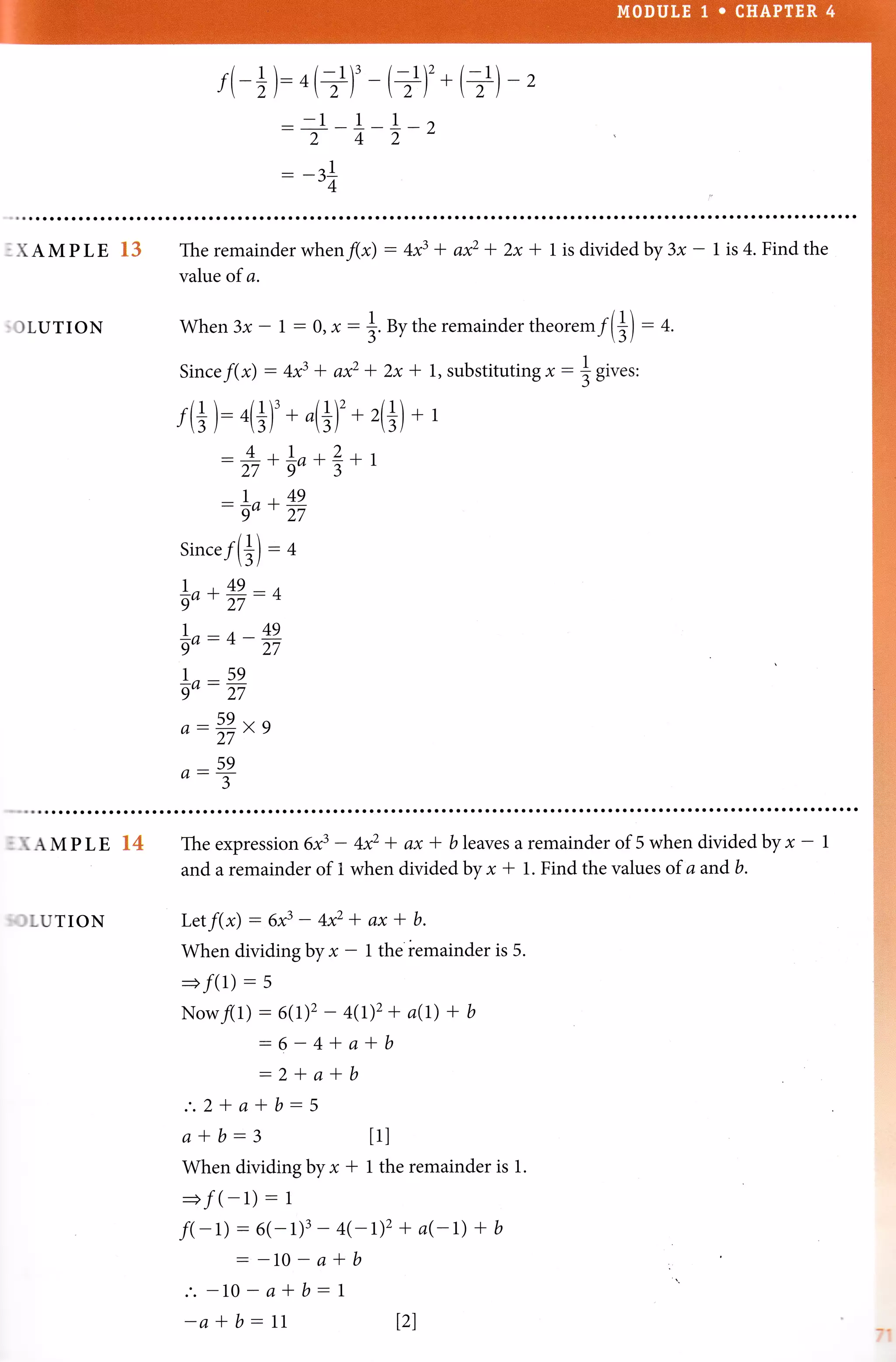 f(-+): ^(+)'- (+)'* (+)-z
-1 - 1- I _ ')
2 - 4- 1- z
-, 1
-14
.XAMPLE 13
:OLUTION
The remainderwhenflx) : 4f + a* + 2x* 1 is dividedby 3x- 1 is 4. Findthe
val:ue of a.
When3x-1:0,x-
Since f(*) : 4x3 * axz
f(+): n(+)' * ,(+)'*
:+*io*?*
-|o+fi
Sincef(+)-+
i,*ffi - +
|o:+-fi
1- 59
9"- 27
a- #*,
o:!
*.
u, the remainder theore m f(+) : 4.
* 2x * 1, substitutin g x - ] Sir.rt
4+)
+1
1
: IAMPLE 34
:'JLUTION
The expression 6f - +* + ax * bleaves a remainder of 5 when divided by x - |
and a remainder of 1 when divided by x * 1. Find the values of a and b.
Letf(x) : 6x3 - 4x2 * ax * b.
When dividing by x - 1 the remainder is 5.
Now/(l)
I :,:,n_*
-2*a*
.'.2+a*b-5
a*b:3
When dividing by x I 1 the remainder is 1.
=f(-1) - 1
f(-L):1,;,1
;:,;L)z
+ a(-t) + b
.'.-10-a*b-1
-a * b - 11 l2l
4(t)2+ a(t) + b
a*b
b
tll
T1
 