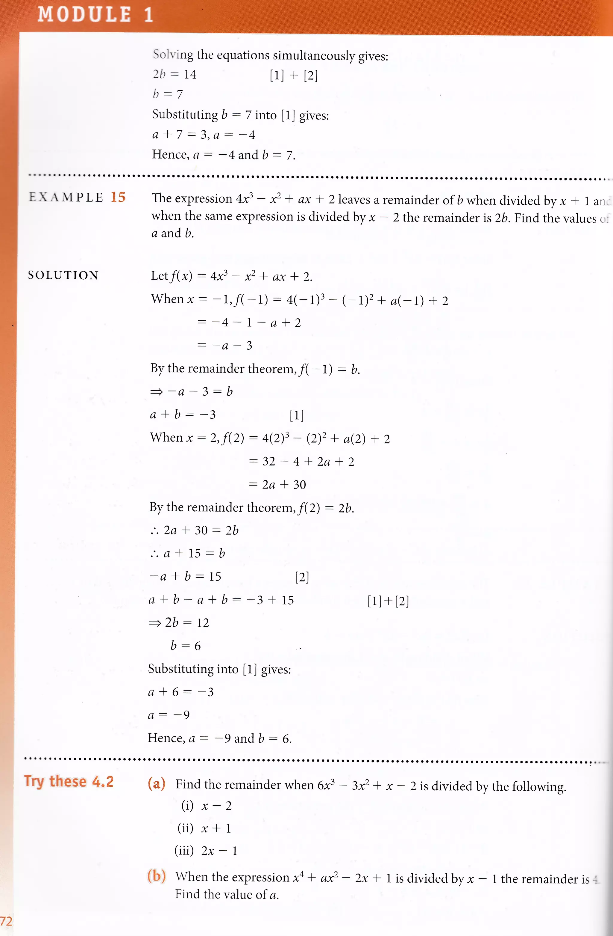 Solving the equations simultaneously gives:
2b:L4 tll + l2l
Substituting b - 7 rnto [1] gives:
a*7-3,a:-4
Hence, a: -4 and b - 7.
EXAMPLE 15
SOLUTION
Theexpression4x3 - * + ax -lZleavesaremainderof bwhendividedbyx * l ani
when the same expression is divided by * - 2 the remain der is 2b. Find the values o:
a andb.
Letf(x): 4x3 - * * ax -t 2.
v4ren x: -L,fl* 1) : 4(-1)3 - (- t)2 + a(-t) + z
--4-l-a-12
--u-J
By the remainder theorem,fl -l) : b.
=-a-3:b
a*b:-3 tll
,Vhen x: 2,f(2) : 4(2)3 - (2)2 + ae) + 2
:32 * 4'f 2a -12
:2a -l 30
By the remainder theorem,f(2) : 2b.
.'.2a * 30: 2b
:.a*15:b
-a-lb:I5 12)
a-tb-atb:-3+15 [1]+[2]
+2b: 12
b:6
Substituting into [1] gives:
a*6:-3
A: -9
Hence, a: -9 andb : 6.
v2
Try these 4.2 (a) Find the remainder when 6f - 3x2 + x - 2 is divided by the following.
(i) x-z
(ii) r+ 1
(iii) 2x - L
(b) whentheexpression#+ axz - 2x * l isdivided,byx- l theremainderis-l
Find the value of a.
 
