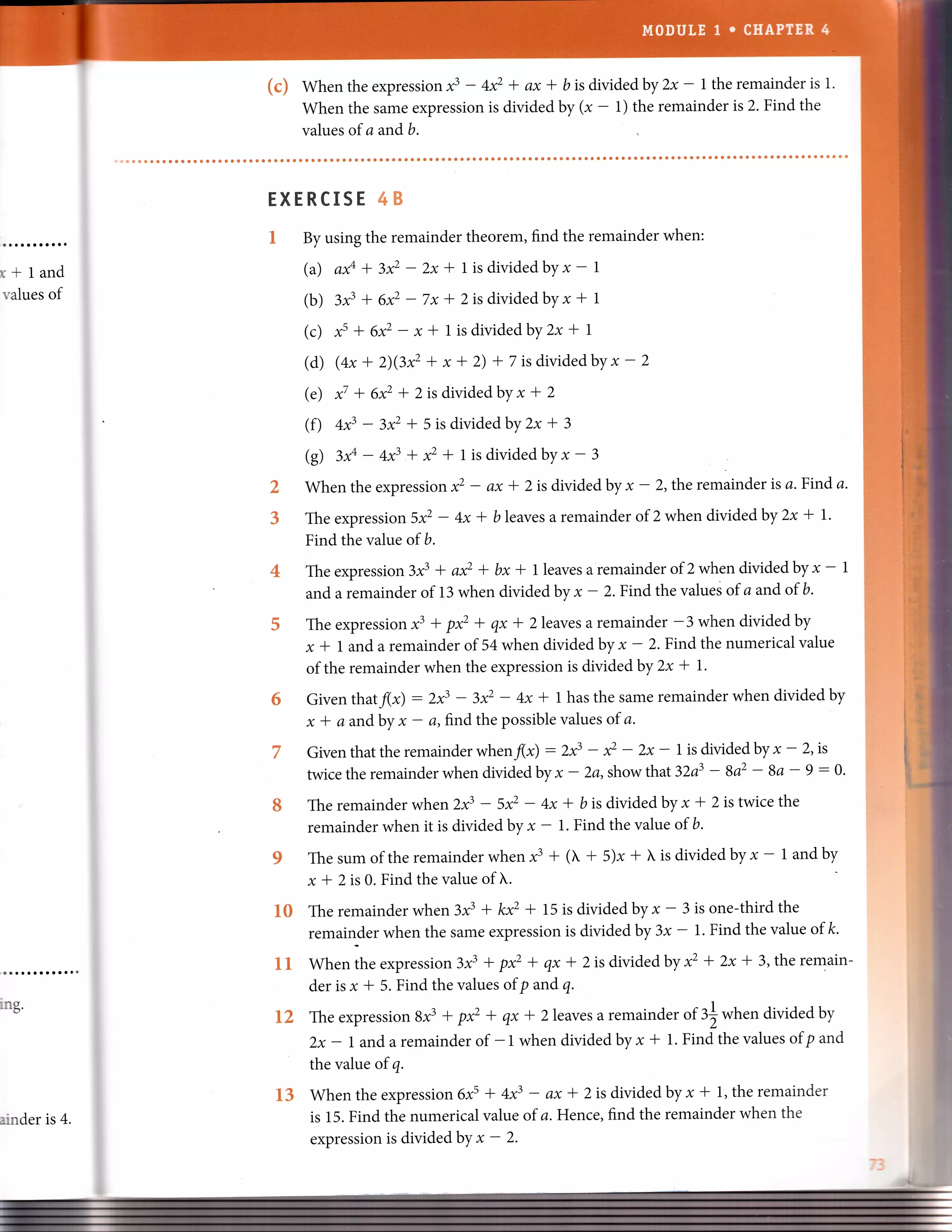 (c) Whentheexpressionf - 4* + ax * bisdividedby2x - l theremainderisl.
when the same expression is divided by (, - 1) the remainder is 2. Find the
values of a andb.
r+land
values of
ing.
?k
,b
s
ffiKffiffiflXSffi &ffi
1#
By using the remainder theorem, find the remainder when:
(a) a# + l* - 2x* l isdividedbyx - |
(b) 3t' + e* - 7x * 2 is divided byx * 1
(c) t' + A* -x * 1 isdividedby2x -t I
(d) (ax + 2)QP -t x * 2) + 7 is dividedby x - 2
(e) { * 6xz * 2 is divided by x -t 2
(f) +f - z* * 5 is dividedby2x + 3
@) 3# - 4* + * + tisdividedby * - 3
When the expression * - ax * 2is divided by * - 2, the remainder is a.Find a.
The expressi on 5* - 4x * b leaves a remainder of 2 when divided by 2x * l.
Find the value of b.
Theexpression3.C * a* + bxl- lleavesaremainderof 2whendividedbyx - 1
and a remainder of 13 when divided by * - 2. Find the values of a and of b.
The expression x3 + p* + qx * 2 leaves a remainder -3 when divided by
x * 1 and a remainder of 54 when divided by * - 2. Find the numerical value
of the remainder when the expression is divided by 2x * l.
Given thatf(x) : 2x3 - 3x2 - 4x * t has the same remainder when divided by
x * a andby * - a, frnd the possible values of a.
Giventhattheremainderwhenfx) :2f - * - zx - l isdMdedbyx - 2'is
twicetheremainderwhendividedby x- 2a,showthat 32a3 - 8az - 8a - 9:0.
The remainder when zx3 - 5* - 4x -l b is divided byx * 2 is twice the
remainder when it is divided by, - 1. Find the value of b.
The sum ofthe remainder when x3 + ( + 5)x + L is divided by *' 1 and by
x -l 2is 0. Find the value of I'.
The remainder when 3x3 + kxz * 15 is divided by * - 3 is one-third the
remainder when the same expression is divided by 3x - 1. Find the value of k.
when the expression 3x3 + p* + qx -f 2is divided by x2 + 2x * 3,the remain-
der is x * 5. Find the values of p and q.
The expression 8x3 + p* + qx * 2leaves a remainder of 3| when divided by
2x - land a remainder of -1 when divided by x * 1. Find the values ofp and
the value of 4.
When the expression6xs I 4x3 - ax * 2 is dMded byx * 1, the remainder
is 15. Find the numerical value of a.Hence, find the remainder when the
expression is dMded by x - 2.
E2
1&
ainder is 4.
E3
 