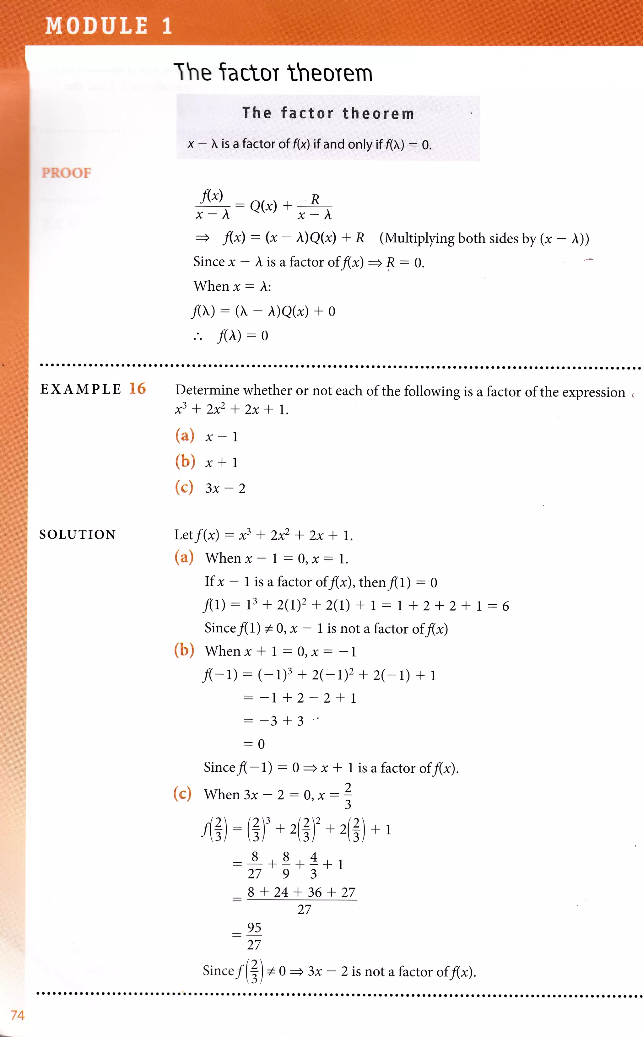 PROOF
The tactor theorem
Th'e f'ac,tor theorern ,
x -  is a factor of f(8 if and only if f(}.,) - 0.
f(x) ,  . R
g:Q(x)*p
=+ f(x) - (x - I)Q(x) + R (Multiplying both sides by (* - i))
Since x - ), is a factor of f(x) =+ F : 0.
When x: l:
.'. f(i) - o
EXAMPLE 1S
SOLUTION
Determine whether or not each of the following is a factor of the expression ,
f+z**2x*t.
(a) x-1
(b) r+t
(c) 3x-2
Letf(x)- x3+2**zx* 1.
{m} Whenx- 1:0,x- 1.
If x - 1 is a factor of f(x), then f(L) - 0
f(L):t3+Z(L),+z(L) +1-I +Z+z+ 1-6
Sincefll) * 0, x - 1 is not a factor of f(x)
{b} Whenx* 1:o,x- -l
f(-L) - (- 1)3 + 2(-r)2 + 2eD + 1
: -1 + 2 - 2 + 1
- -3 +3
-0
Sincefl - 1) - 0
= x * 1 is a factor of f(x).
{e} When3x-2-0,x:
f(?) : (?f *,(tr)' *
884
-vI-IrII
2793
B+24+36+27
?
3
4?
__ 95
27
Since f(?) *o
)+l
27
+ 3x - 2 is not a factor of f(x).
74
 