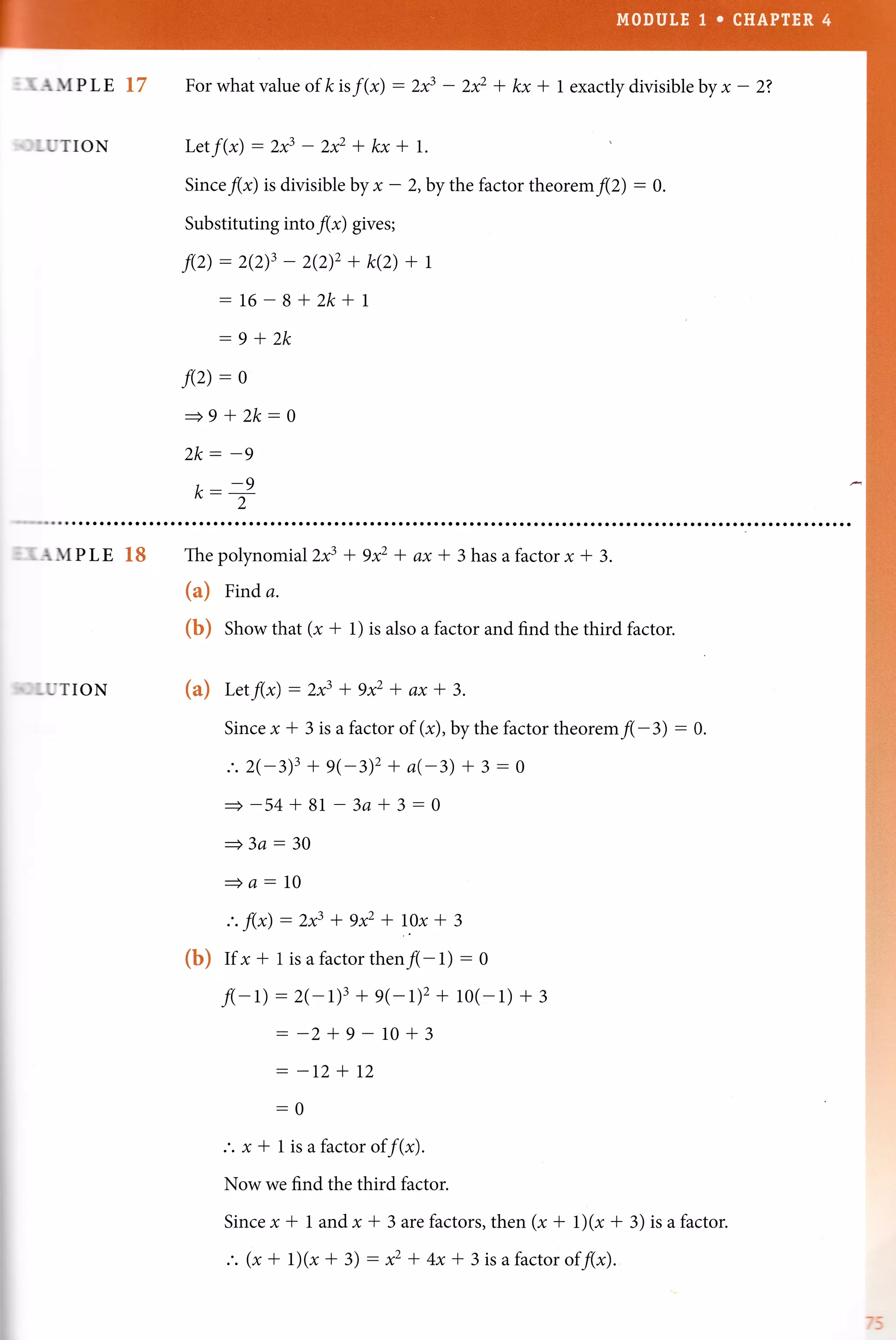 I. A}tPLE E7
-UTION
Forwhatvalueofkis/(r) :2f - 2* + kx * l exactlydivisiblebyx- 2?
Letf(x) :2f - 2* + kx + l.
Sinceflr) is divisible by * - 2, by the factor theoremflZ) : g.
Substituting intoflr) gives;
f(z) :2(2)3 - 2(2)2 + k(2) + t
:16-8+2k+1
:9*2k
f(z): o
+9+2k:0
2k: -9
,---9n- 2
_ {}[PLE affi
-UTION
The polynomial 2x3 l gxz * ax * 3 has a factor x + 3.
{a} Frnd a.
{h} Show that (x + 1) is also a factor and find the third factor.
{m} Letf(x) - 2x3 * 9x2 * ax + 3.
Since x + 3 is a factor of (x),bythe factor theore^f(-3) : 0.
.'. 2(-3)3 + g(-3)2 + a(-3) + 3 - 0
+-54+81 3a*3-0
=3a - 30
+a-10
:. f(x) - 2x3 * 9xz * l.ox + 3
{h} If x t 1 is a factor then f(- L) - 0
f(-L) - 2(- 1)3 + e(-r)z + 1o(- 1) + 3
- -2+9 10+3
- -12+L2
-0
.'. x + 1 is a factor of f(x).
Now we find the third factor.
Since x + 1 and x + 3 arefactors, then (x + 1)(x + 3) is a factor.
.'. (x+ 1)(r+3) -)et4x* 3isafactoroff(x).
 
