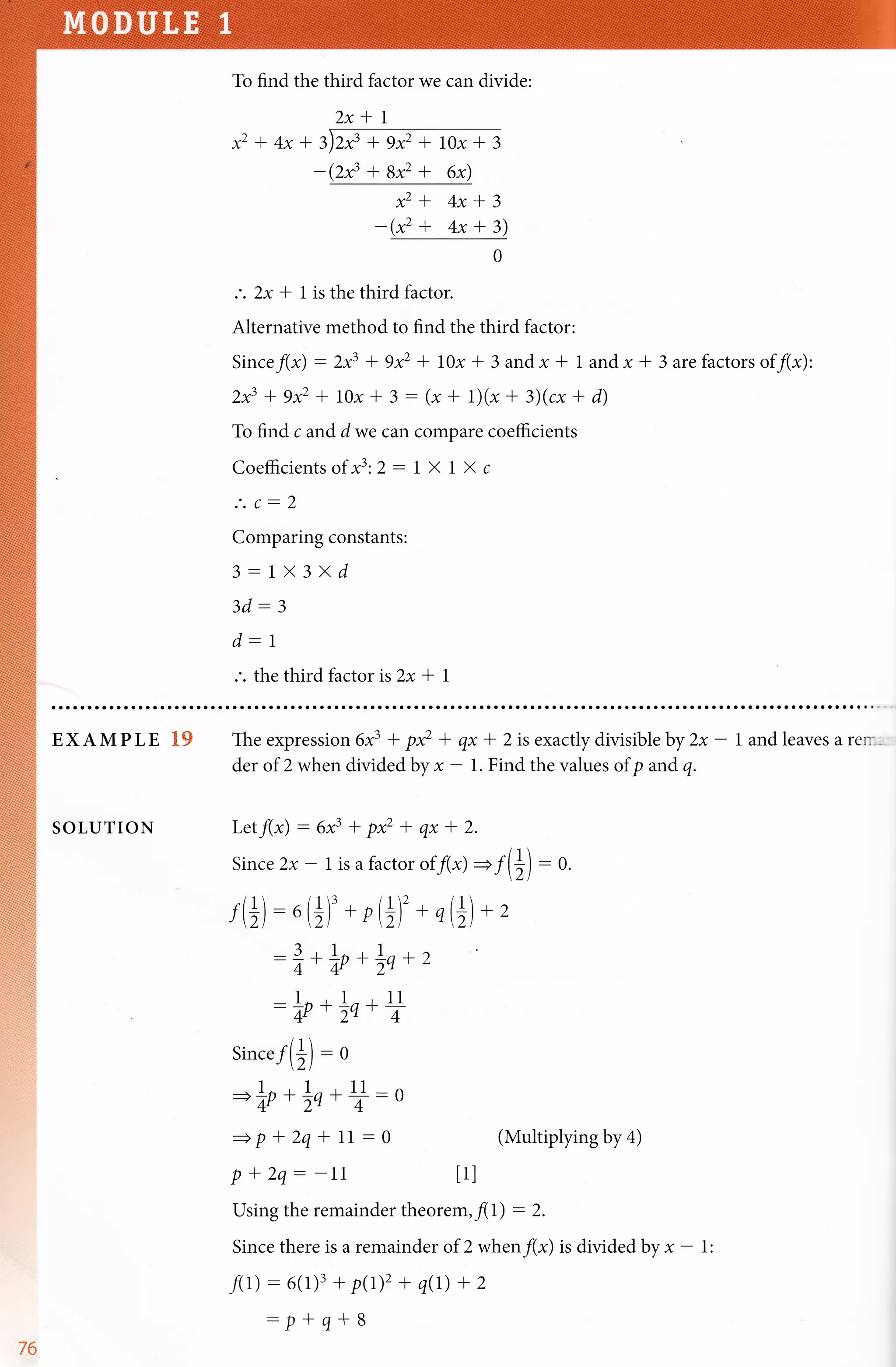 To find the third factor we can divide:
2x*1
x2 + 4x t z)zf * 9x2 * tox + 3
- (2x3 + Bx2 + 6x)
x2+ 4x*3
-(*' + 4x + 3)
.'. 2x *1 is the third factor.
o
Alternative method to find the third factor:
Since f(*) - 2x3 + 9xz + 10x + 3 and x * 1 and x * 3 arcfactors of f(x):
2x3 + 9x2 + 10x * 3 - (x + 1)(x + 3)(cx + d)
To find c and d we can compare coefficients
Coefficients of x3:2 - 1 X 1 X c
.'. c-2
Comparing constants:
3-1X 3 X d
3d:3
d-1
.'. the third factor ts 2x * 1
EXAMPLE XS
SOLUTION
The expression 6x3 + px2 * qx
der of 2 when divided by x - 1.
+ 2 is exactly divisible by 2x - 1 and leaves a ren--
Find the values of p and q.
Letf(x) - 6x3 * pxz *
Since2x-lisafactor
f(+) - ,(+)'* o(+)'
-1+L{+la+
-LnP**q++
Since f(+) - o
=L{**q+)-o
=pr2qr11 -0
P + 2q: -11
Using the remainder theorem,fll) - 2.
Since there is a remainder of 2 when f(*) is divided by * - 1:
f(r) - 6(1)3 + p(1)2 + q(r) + 2
- p + q+ B
qxl2.
of f(x)=f(+)
+ ,(+) + 2
2
:0.
(Multiplying by 4)
tll
v6
 