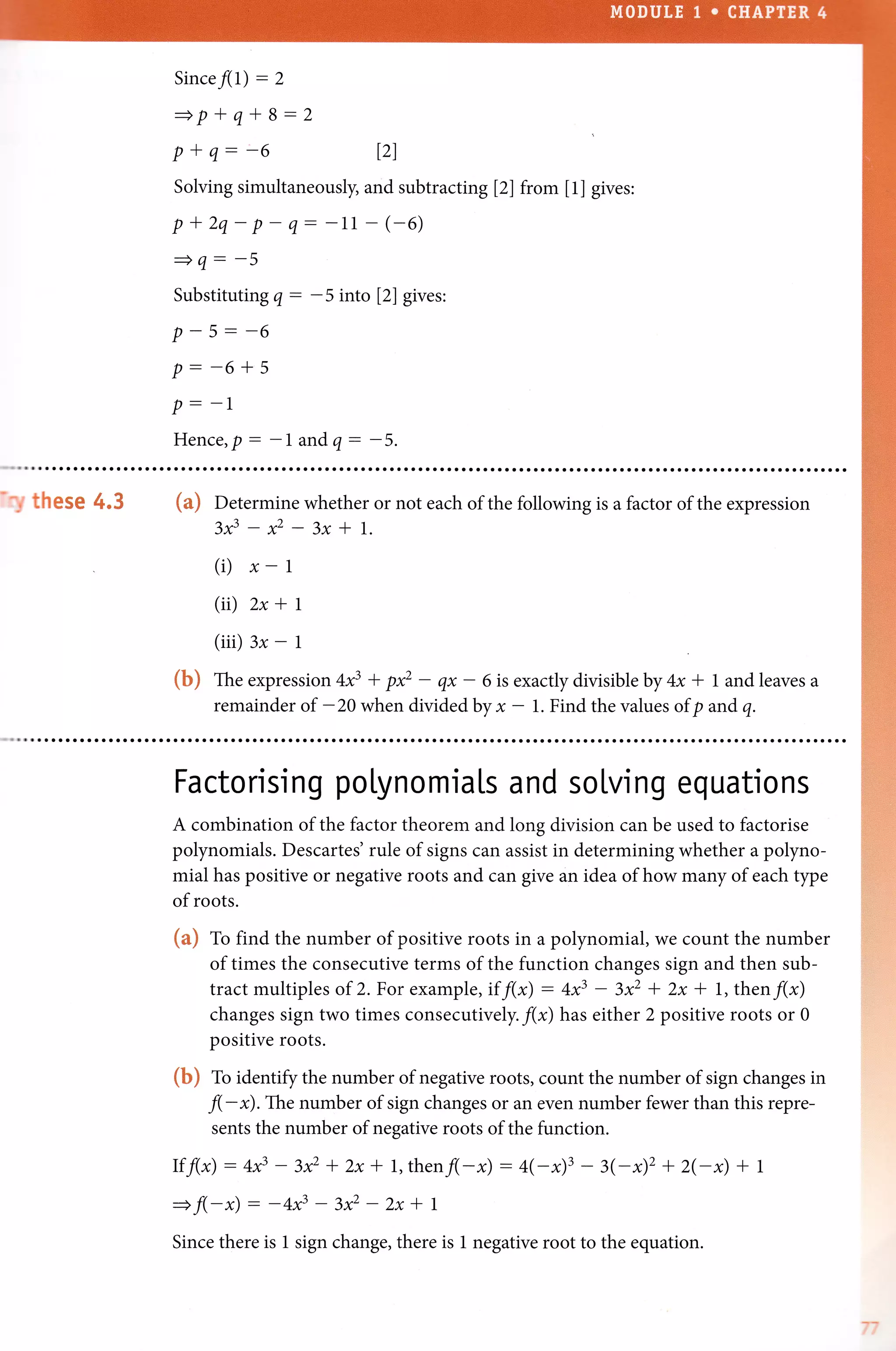 Since/(l) - 2
+p*q*B:2
P + q: 6
Solving simultaneously, and subtracting l2l from [1] gives:
p+2q-p-q--11 (-6)
=q--5
Substituting q: -5 into l2l gives:
p--6+s
p - -1
Hence,p: -l andq: -5.
121
'^! thesm 4.$ (a) Oetermine whether or not each of the following is a factor of the expression
zf-*-3x*t.
(i) x- |
(ii) 2x + I
(iii) 3x - 1
(b) fne expression +f + p* - qx - 6 is exactly divisible by 4x * 1 and leaves a
remainder of -20 when divided byx - 1. Find the values of p and q.
Factorising poLynomials and solving equations
A combination of the factor theorem and long division can be used to factorise
polynomials. Descartes' rule of signs can assist in determining whether a polyno-
mial has positive or negative roots and can give an idea of how many of each typ.
of roots.
(a) fo find the number of positive roots in a polynomial, we count the number
of times the consecutive terms of the function changes sign and then sub-
tract multiples of 2. For example,if f(x) : 4x3 - 3x2 + 2x * 1, then/(x)
changes sign two times consecfiively. f(x) has either 2 positive roots or 0
positive roots.
(b) to identiff the number of negative roots, count the number of sign changes in
fl-*).The number of sign changes or an even number fewer than this repre-
sents the number of negative roots of the function.
Ifflx) : +f - l* * 2x * l,thenfl-x) : 4(-x)3 - 3(-2s12 + 2(-x) + r
=f(*x): -4f - z* * 2x * t
Since there is 1 sign change, there is 1 negative root to the equation.
 