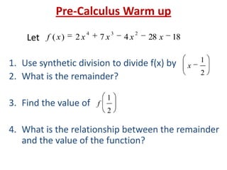 Pre-Calculus Warm up
1. Use synthetic division to divide f(x) by
2. What is the remainder?
3. Find the value of
4. What is the relationship between the remainder
and the value of the function?
1828472)(
234
xxxxxfLet
2
1
x
2
1
f
 