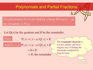 If a polynomial P( x ) is divided by a linear divisor ( x  –  a ), the remainder is P( a ). The  remainder theorem  is a much simpler and more elegant way of finding the remainder compared to long division. Polynomials and Partial Fractions Then: And if  x  =  a : Let Q( x ) be the quotient and  R  be the remainder. 