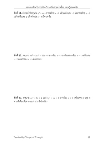 เอกสารสำหรับการเรียนวิชาคณิตศาสตร์ เรื่อง ทฤษฎีเศษเหลือ
ข้อที่ 11. กำหนดให้พหุนาม x2
+ax−b หารด้วย x+1 แล้วเหลือเศษ −3 และหารด้วย x−1
แล้วเหลือเศษ 2 แล้วค่าของ a + b มีค่าเท่าไร
ข้อที่ 12. พหุนาม ax3
+ 2ax2
− 15x + b หารด้วย x + 3 ลงตัวแต่หารด้วย x − 1 เหลือเศษ
−12 แล้วค่าของ a − b มีค่าเท่าไร
ข้อที่ 13. พหุนาม ax2
+ bx + 2 และ bx2
+ ax + 1 หารด้วย x + 1 เหลือเศษ 3 และ 8
ตามลำดับแล้วค่าของ a2
+ 5b มีค่าเท่าไร
Created by Teraporn Thongsiri 11
 