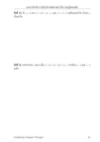 เอกสารสำหรับการเรียนวิชาคณิตศาสตร์ เรื่อง ทฤษฎีเศษเหลือ
ข้อที่ 14. ถ้า x + 2 หาร x3
+ 2x2
+ 3x + a และ x3
+ x2
+ 9 เหลือเศษเท่ากัน ค่าของ a
เป็นเท่าใด
ข้อที่ 15. จงหาค่าของ a และ b เมื่อ x4
− ax3
+ (b − 1)x2
+ ax − 1 หารด้วย x − 1 และ x − 4
ลงตัว
Created by Teraporn Thongsiri 12
 