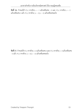 เอกสารสำหรับการเรียนวิชาคณิตศาสตร์ เรื่อง ทฤษฎีเศษเหลือ
ข้อที่ 16. กำหนดให้ P(x) หารด้วย x − 1 แล้วเหลือเศษ −2 และ P(x) หารด้วย x − 2
แล้วเหลือเศษ 3 แล้ว P(x) หารด้วย (x − 1)(x − 2) แล้วเหลือเศษอะไร
ข้อที่17. กำหนดให้P(x) หารด้วยx+2 แล้วเหลือเศษ4 และP(x) หารด้วยx−2 แล้วเหลือเศษ
−2 แล้ว P(x) หารด้วย (x + 2)(x − 2) แล้วเหลือเศษอะไร
Created by Teraporn Thongsiri 13
 