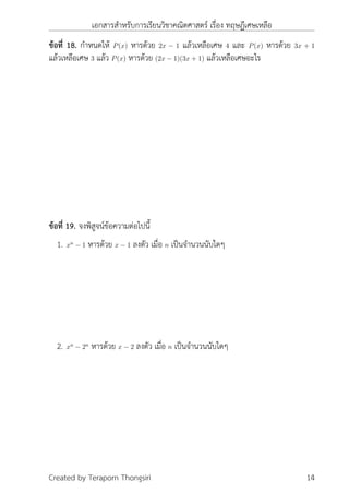 เอกสารสำหรับการเรียนวิชาคณิตศาสตร์ เรื่อง ทฤษฎีเศษเหลือ
ข้อที่ 18. กำหนดให้ P(x) หารด้วย 2x − 1 แล้วเหลือเศษ 4 และ P(x) หารด้วย 3x + 1
แล้วเหลือเศษ 3 แล้ว P(x) หารด้วย (2x − 1)(3x + 1) แล้วเหลือเศษอะไร
ข้อที่ 19. จงพิสูจน์ข้อความต่อไปนี้
1. xn
− 1 หารด้วย x − 1 ลงตัว เมื่อ n เป็นจำนวนนับใดๆ
2. xn
− 2n
หารด้วย x − 2 ลงตัว เมื่อ n เป็นจำนวนนับใดๆ
Created by Teraporn Thongsiri 14
 