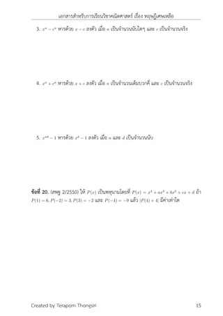 เอกสารสำหรับการเรียนวิชาคณิตศาสตร์ เรื่อง ทฤษฎีเศษเหลือ
3. xn
− cn
หารด้วย x − c ลงตัว เมื่อ n เป็นจำนวนนับใดๆ และ c เป็นจำนวนจริง
4. xn
+ cn
หารด้วย x + c ลงตัว เมื่อ n เป็นจำนวนเต็มบวกคี่ และ c เป็นจำนวนจริง
5. xnd
− 1 หารด้วย xd
− 1 ลงตัว เมื่อ n และ d เป็นจำนวนนับ
ข้อที่ 20. (สพฐ 2/2550) ให้ P(x) เป็นพหุนามโดยที่ P(x) = x4
+ ax3
+ bx2
+ cx + d ถ้า
P(1) = 6, P(−2) = 3, P(3) = −2 และ P(−4) = −9 แล้ว |P(4) + 4| มีค่าเท่าใด
Created by Teraporn Thongsiri 15
 