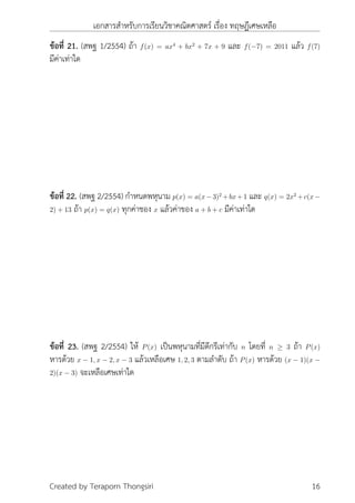 เอกสารสำหรับการเรียนวิชาคณิตศาสตร์ เรื่อง ทฤษฎีเศษเหลือ
ข้อที่ 21. (สพฐ 1/2554) ถ้า f(x) = ax4
+ bx2
+ 7x + 9 และ f(−7) = 2011 แล้ว f(7)
มีค่าเท่าใด
ข้อที่ 22. (สพฐ 2/2554) กำหนดพหุนาม p(x) = a(x−3)2
+bx+1 และ q(x) = 2x2
+c(x−
2) + 13 ถ้า p(x) = q(x) ทุกค่าชอง x แล้วค่าของ a + b + c มีค่าเท่าใด
ข้อที่ 23. (สพฐ 2/2554) ให้ P(x) เป็นพหุนามที่มีดีกรีเท่ากับ n โดยที่ n ≥ 3 ถ้า P(x)
หารด้วย x − 1, x − 2, x − 3 แล้วเหลือเศษ 1, 2, 3 ตามลำดับ ถ้า P(x) หารด้วย (x − 1)(x −
2)(x − 3) จะเหลือเศษเท่าใด
Created by Teraporn Thongsiri 16
 
