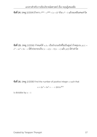 เอกสารสำหรับการเรียนวิชาคณิตศาสตร์ เรื่อง ทฤษฎีเศษเหลือ
ข้อที่ 24. (สพฐ 2/2554) ถ้าหาร x2010
−x2009
+(x+2)2
ด้วย x2
−1 แล้วจะเหลือเศษเท่าใด
ข้อที่ 25. (สพฐ 2/2556) กำหนดให้ a, b, c เป็นจำนวนจริงที่ไม่เป็นศูนย์ ถ้าพหุนาม p(x) =
x3
− ax2
+ bx − c มีตัวประกอบเป็น (x − a)(x − b)(x − c) แล้ว p(2) มีค่าเท่าใด
ข้อที่ 26. (สพฐ 2/2558) Find the number of positive integer n such that
n + 2n2
+ 3n3
+ · · · + 2015n2015
is divisible by n − 1
Created by Teraporn Thongsiri 17
 