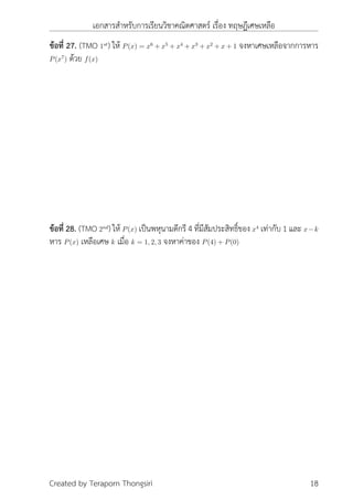 เอกสารสำหรับการเรียนวิชาคณิตศาสตร์ เรื่อง ทฤษฎีเศษเหลือ
ข้อที่ 27. (TMO 1st
) ให้ P(x) = x6
+ x5
+ x4
+ x3
+ x2
+ x + 1 จงหาเศษเหลือจากการหาร
P(x7
) ด้วย f(x)
ข้อที่ 28. (TMO 2nd
) ให้ P(x) เป็นพหุนามดีกรี 4 ที่มีสัมประสิทธิ์ของ x4
เท่ากับ 1 และ x−k
หาร P(x) เหลือเศษ k เมื่อ k = 1, 2, 3 จงหาค่าของ P(4) + P(0)
Created by Teraporn Thongsiri 18
 