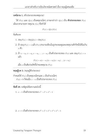 เอกสารสำหรับการเรียนวิชาคณิตศาสตร์ เรื่อง ทฤษฎีเศษเหลือ
บทนิยาม 1. (ตัวประกอบของพหุนาม)
ให้ P(x) และ Q(x) เป็นพหุนามใดๆ เราจะกล่าวว่า Q(x) เป็น ตัวประกอบของ P(x)
เมือเราสามารถหา พหุนาม S(x) ซึ่งทำให้
P(x) = Q(x)S(x)
ข้อสังเกต
1. degP(x) = degQ(x) + degS(x)
2. ถ้าdegP(x) = n แล้วP(x) สามารถเขียนในรูปของผลคูณของพหุนามดีกรีหนึ่งได้ไม่เกิน
n ตัว
3. ถ้า x − a1, x − a2, x − a3, . . . , x − an เป็นตัวประกอบของ P(x) และ degP(x) = n
แล้ว
P(x) = a(x − a1)(x − a2)(x − a3) . . . (x − an)
เมื่อ a เป็นสัมประสิทธิ์นำของพหุนาม P(x)
ทฤษฎีบท 3. (ทฤษฎีตัวประกอบ)
กำหนดให้ P(x) เป็นพหุนามใดๆและ a เป็นจำนวนใดๆ
P(a) = 0 ก็ต่อเมื่อ x − a เป็นตัวประกอบของ P(x)
ข้อที่ 29. จงพิสูจน์ข้อความต่อไปนี้
1. x − 1 เป็นตัวประกอบของ x7
− x5
+ x3
− 1
2. x + 1 เป็นตัวประกอบของ x6
+ x5
+ x4
+ x3
+ x2
− 1
Created by Teraporn Thongsiri 19
 