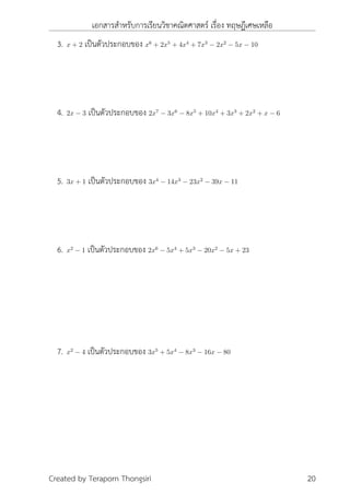 เอกสารสำหรับการเรียนวิชาคณิตศาสตร์ เรื่อง ทฤษฎีเศษเหลือ
3. x + 2 เป็นตัวประกอบของ x6
+ 2x5
+ 4x4
+ 7x3
− 2x2
− 5x − 10
4. 2x − 3 เป็นตัวประกอบของ 2x7
− 3x6
− 8x5
+ 10x4
+ 3x3
+ 2x2
+ x − 6
5. 3x + 1 เป็นตัวประกอบของ 3x4
− 14x3
− 23x2
− 39x − 11
6. x2
− 1 เป็นตัวประกอบของ 2x6
− 5x4
+ 5x3
− 20x2
− 5x + 23
7. x2
− 4 เป็นตัวประกอบของ 3x5
+ 5x4
− 8x3
− 16x − 80
Created by Teraporn Thongsiri 20
 