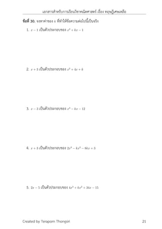 เอกสารสำหรับการเรียนวิชาคณิตศาสตร์ เรื่อง ทฤษฎีเศษเหลือ
ข้อที่ 30. จงหาค่าของ k ที่ทำให้ข้อความต่อไปนี้เป็นจริง
1. x − 1 เป็นตัวประกอบของ x2
+ kx − 1
2. x + 3 เป็นตัวประกอบของ x2
+ 4x + k
3. x − 3 เป็นตัวประกอบของ x3
− kx − 12
4. x + 3 เป็นตัวประกอบของ 2x3
− kx2
− 8kx + 3
5. 2x − 5 เป็นตัวประกอบของ 4x3
+ kx2
+ 34x − 15
Created by Teraporn Thongsiri 21
 