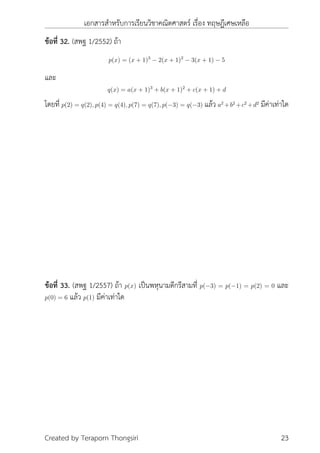 เอกสารสำหรับการเรียนวิชาคณิตศาสตร์ เรื่อง ทฤษฎีเศษเหลือ
ข้อที่ 32. (สพฐ 1/2552) ถ้า
p(x) = (x + 1)3
− 2(x + 1)2
− 3(x + 1) − 5
และ
q(x) = a(x + 1)3
+ b(x + 1)2
+ c(x + 1) + d
โดยที่ p(2) = q(2), p(4) = q(4), p(7) = q(7), p(−3) = q(−3) แล้ว a2
+b2
+c2
+d2
มีค่าเท่าใด
ข้อที่ 33. (สพฐ 1/2557) ถ้า p(x) เป็นพหุนามดีกรีสามที่ p(−3) = p(−1) = p(2) = 0 และ
p(0) = 6 แล้ว p(1) มีค่าเท่าใด
Created by Teraporn Thongsiri 23
 